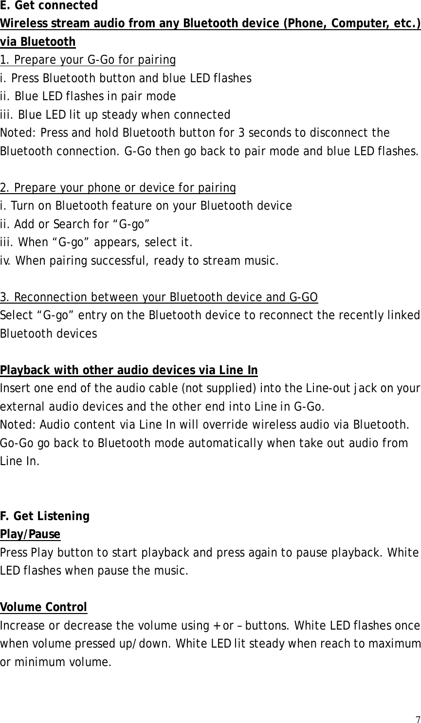 7E. Get connected Wireless stream audio from any Bluetooth device (Phone, Computer, etc.) via Bluetooth 1. Prepare your G-Go for pairing i. Press Bluetooth button and blue LED flashes ii. Blue LED flashes in pair mode iii. Blue LED lit up steady when connected Noted: Press and hold Bluetooth button for 3 seconds to disconnect the Bluetooth connection. G-Go then go back to pair mode and blue LED flashes.  2. Prepare your phone or device for pairing i. Turn on Bluetooth feature on your Bluetooth device ii. Add or Search for “G-go” iii. When “G-go” appears, select it.  iv. When pairing successful, ready to stream music.  3. Reconnection between your Bluetooth device and G-GO Select “G-go” entry on the Bluetooth device to reconnect the recently linked Bluetooth devices  Playback with other audio devices via Line In Insert one end of the audio cable (not supplied) into the Line-out jack on your external audio devices and the other end into Line in G-Go. Noted: Audio content via Line In will override wireless audio via Bluetooth.  Go-Go go back to Bluetooth mode automatically when take out audio from Line In.   F. Get Listening Play/Pause Press Play button to start playback and press again to pause playback. White LED flashes when pause the music.  Volume Control Increase or decrease the volume using + or – buttons. White LED flashes once when volume pressed up/down. White LED lit steady when reach to maximum or minimum volume.   