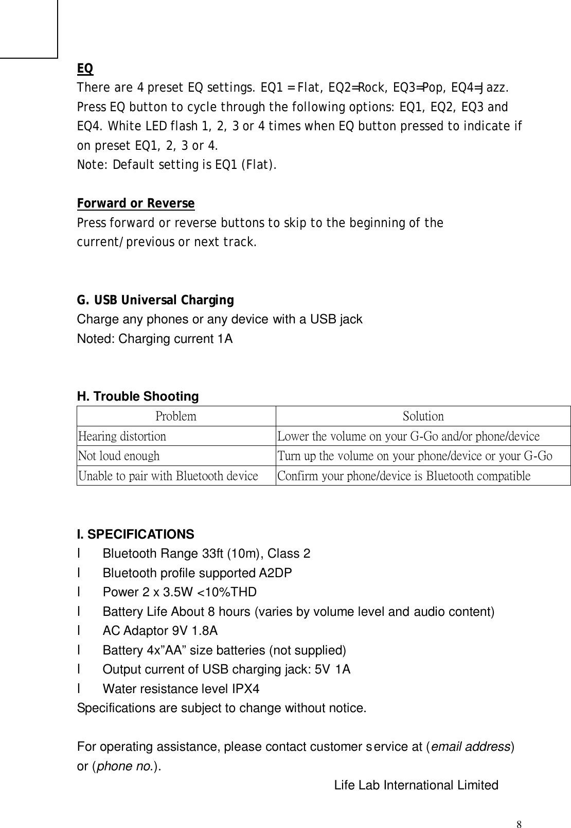  8EQ There are 4 preset EQ settings. EQ1 = Flat, EQ2=Rock, EQ3=Pop, EQ4=Jazz. Press EQ button to cycle through the following options: EQ1, EQ2, EQ3 and EQ4. White LED flash 1, 2, 3 or 4 times when EQ button pressed to indicate if on preset EQ1, 2, 3 or 4.   Note: Default setting is EQ1 (Flat).  Forward or Reverse Press forward or reverse buttons to skip to the beginning of the current/previous or next track.   G. USB Universal Charging Charge any phones or any device with a USB jack Noted: Charging current 1A   H. Trouble Shooting Problem  Solution Hearing distortion  Lower the volume on your G-Go and/or phone/device Not loud enough  Turn up the volume on your phone/device or your G-Go Unable to pair with Bluetooth device  Confirm your phone/device is Bluetooth compatible   I. SPECIFICATIONS l  Bluetooth Range 33ft (10m), Class 2 l  Bluetooth profile supported A2DP l  Power 2 x 3.5W &lt;10%THD l  Battery Life About 8 hours (varies by volume level and audio content) l  AC Adaptor 9V 1.8A l  Battery 4x”AA” size batteries (not supplied) l Output current of USB charging jack: 5V 1A l  Water resistance level IPX4 Specifications are subject to change without notice.  For operating assistance, please contact customer service at (email address) or (phone no.).         Life Lab International Limited ELECTRIC SHOCK DO NOT OPEN 