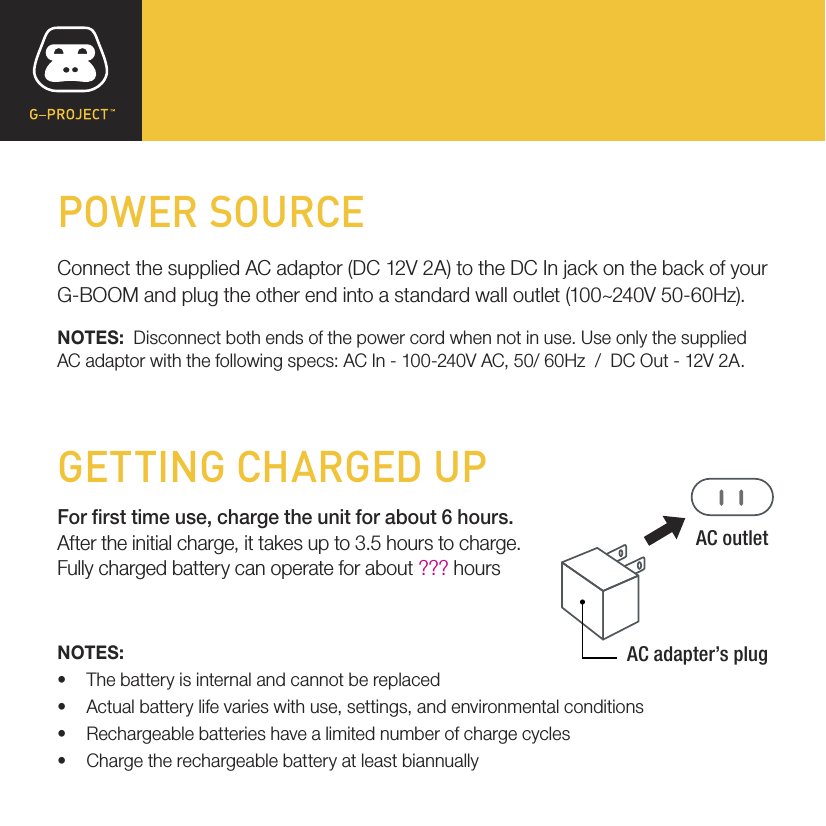 POWER SOURCE Connect the supplied AC adaptor (DC 12V 2A) to the DC In jack on the back of your G-BOOM and plug the other end into a standard wall outlet (100~240V 50-60Hz).NOTES:  Disconnect both ends of the power cord when not in use. Use only the supplied AC adaptor with the following specs: AC In - 100-240V AC, 50/ 60Hz  /  DC Out - 12V 2A.GETTING CHARGED UPFor rst time use, charge the unit for about 6 hours.After the initial charge, it takes up to 3.5 hours to charge.Fully charged battery can operate for about ??? hoursNOTES:• The battery is internal and cannot be replaced• Actual battery life varies with use, settings, and environmental conditions• Rechargeable batteries have a limited number of charge cycles• Charge the rechargeable battery at least biannuallyAC outletAC adapter’s plug