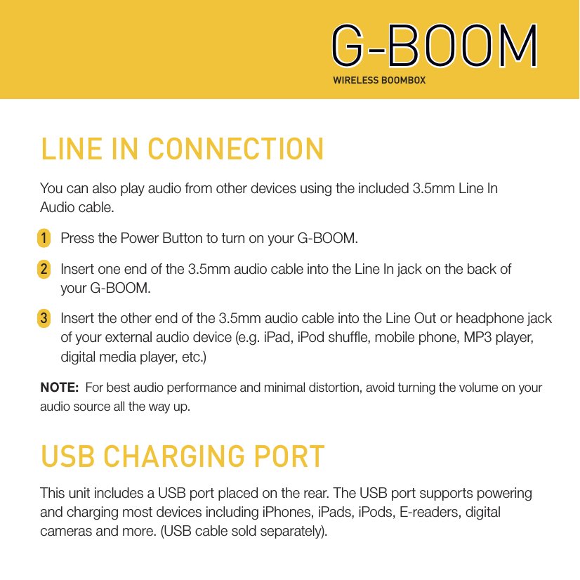 WIRELESS BOOMBOXG-BOOMG-BOOMLINE IN CONNECTIONYou can also play audio from other devices using the included 3.5mm Line InAudio cable.1  Press the Power Button to turn on your G-BOOM.2  Insert one end of the 3.5mm audio cable into the Line In jack on the back of   your  G-BO OM. 3  Insert the other end of the 3.5mm audio cable into the Line Out or headphone jack   of your external audio device (e.g. iPad, iPod shufe, mobile phone, MP3 player,   digital media player, etc.)NOTE:  For best audio performance and minimal distortion, avoid turning the volume on youraudio source all the way up.USB CHARGING PORTThis unit includes a USB port placed on the rear. The USB port supports powering and charging most devices including iPhones, iPads, iPods, E-readers, digital cameras and more. (USB cable sold separately).