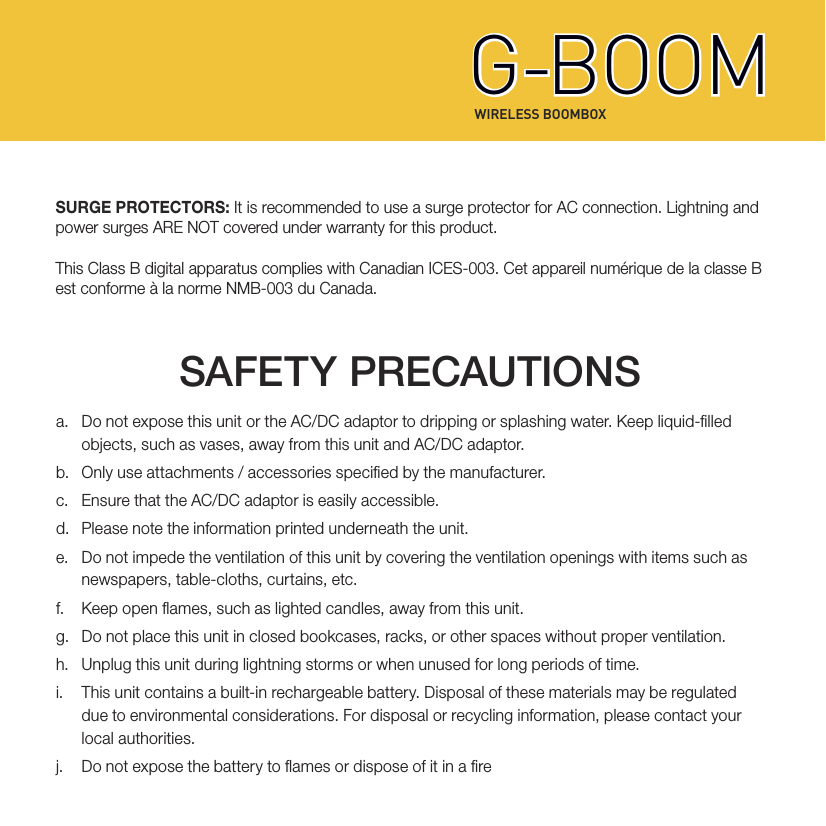 WIRELESS BOOMBOXG-BOOMG-BOOMSURGE PROTECTORS: It is recommended to use a surge protector for AC connection. Lightning and power surges ARE NOT covered under warranty for this product. This Class B digital apparatus complies with Canadian ICES-003. Cet appareil numérique de la classe B est conforme à la norme NMB-003 du Canada.a.  Do not expose this unit or the AC/DC adaptor to dripping or splashing water. Keep liquid-lled   objects, such as vases, away from this unit and AC/DC adaptor.b.  Only use attachments / accessories specied by the manufacturer.c.  Ensure that the AC/DC adaptor is easily accessible.d.  Please note the information printed underneath the unit.e.  Do not impede the ventilation of this unit by covering the ventilation openings with items such as   newspapers, table-cloths, curtains, etc.f.  Keep open ames, such as lighted candles, away from this unit.g.  Do not place this unit in closed bookcases, racks, or other spaces without proper ventilation.h.  Unplug this unit during lightning storms or when unused for long periods of time.i.  This unit contains a built-in rechargeable battery. Disposal of these materials may be regulated   due to environmental considerations. For disposal or recycling information, please contact your   local  authorities.j.  Do not expose the battery to ames or dispose of it in a reSAFETY PRECAUTIONS