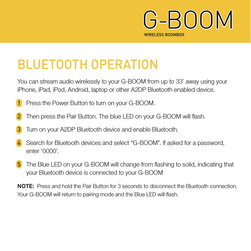 WIRELESS BOOMBOXG-BOOMG-BOOMBLUETOOTH OPERATIONYou can stream audio wirelessly to your G-BOOM from up to 33’ away using your iPhone, iPad, iPod, Android, laptop or other A2DP Bluetooth enabled device.1  Press the Power Button to turn on your G-BOOM.2  Then press the Pair Button. The blue LED on your G-BOOM will ash.3  Turn on your A2DP Bluetooth device and enable Bluetooth.4  Search for Bluetooth devices and select “G-BOOM”. If asked for a password,   enter  ‘0000’.5  The Blue LED on your G-BOOM will change from ashing to solid, indicating that   your Bluetooth device is connected to your G-BOOMNOTE:  Press and hold the Pair Button for 3 seconds to disconnect the Bluetooth connection. Your G-BOOM will return to pairing mode and the Blue LED will ash.