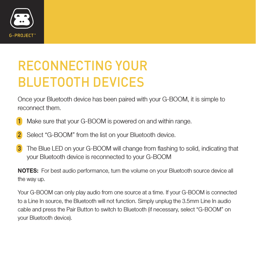 RECONNECTING YOURBLUETOOTH DEVICESOnce your Bluetooth device has been paired with your G-BOOM, it is simple to reconnect them.1  Make sure that your G-BOOM is powered on and within range.2  Select “G-BOOM” from the list on your Bluetooth device.3  The Blue LED on your G-BOOM will change from ashing to solid, indicating that   your Bluetooth device is reconnected to your G-BOOMNOTES:  For best audio performance, turn the volume on your Bluetooth source device all the way up.Your G-BOOM can only play audio from one source at a time. If your G-BOOM is connected to a Line In source, the Bluetooth will not function. Simply unplug the 3.5mm Line In audio cable and press the Pair Button to switch to Bluetooth (if necessary, select “G-BOOM” on your Bluetooth device).