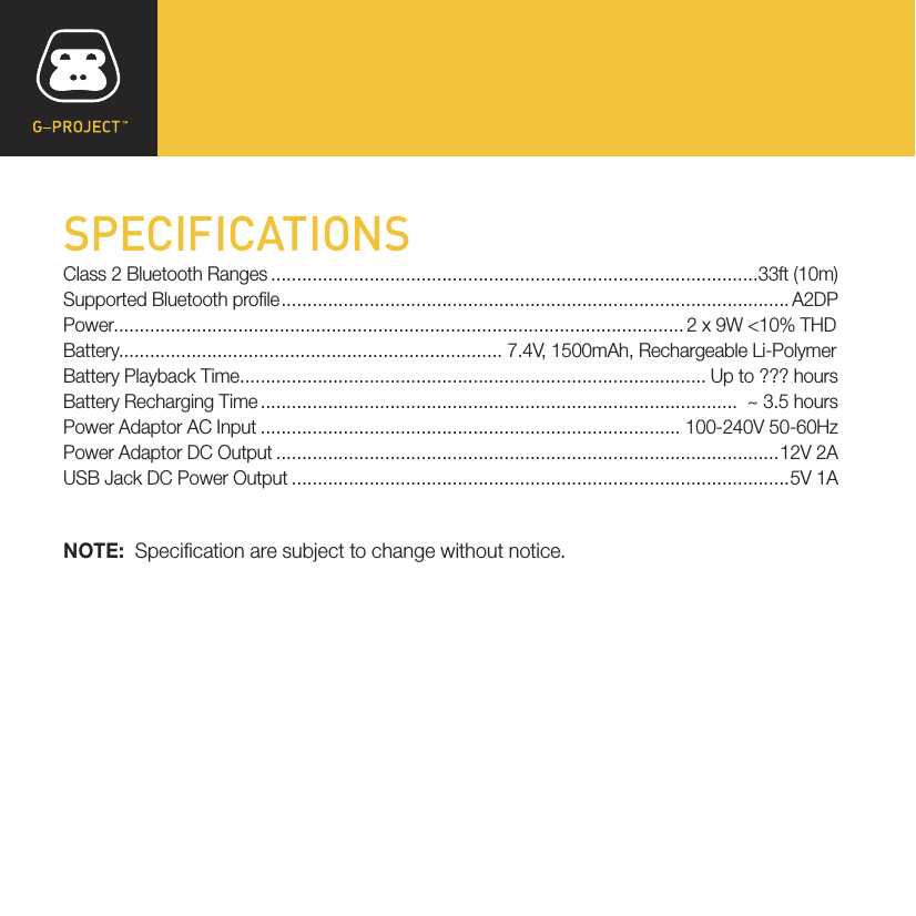SPECIFICATIONSClass 2 Bluetooth Ranges..............................................................................................33ft (10m)Supported Bluetooth prole.................................................................................................. A2DPPower.............................................................................................................. 2 x 9W &lt;10% THDBattery.......................................................................... 7.4V, 1500mAh, Rechargeable Li-PolymerBattery Playback Time.......................................................................................... Up to ??? hoursBattery Recharging Time............................................................................................  ~ 3.5 hoursPower Adaptor AC Input ................................................................................. 100-240V 50-60HzPower Adaptor DC Output .................................................................................................12V 2AUSB Jack DC Power Output ................................................................................................5V 1ANOTE:  Specication are subject to change without notice.