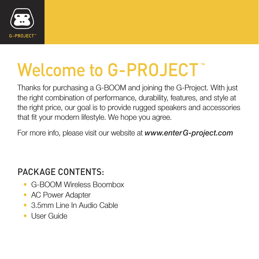 PACKAGE CONTENTS:   •   G-BOOM Wireless Boombox   •   AC Power Adapter   •   3.5mm Line In Audio Cable   •   User GuideWelcome to G-PROJECTThanks for purchasing a G-BOOM and joining the G-Project. With just the right combination of performance, durability, features, and style at the right price, our goal is to provide rugged speakers and accessories that t your modern lifestyle. We hope you agree.For more info, please visit our website at www.enterG-project.com™