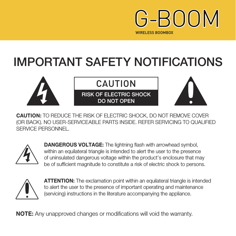 CAUTION: TO REDUCE THE RISK OF ELECTRIC SHOCK, DO NOT REMOVE COVER (OR BACK). NO USER-SERVICEABLE PARTS INSIDE. REFER SERVICING TO QUALIFIED SERVICE PERSONNEL. NOTE: Any unapproved changes or modications will void the warranty. IMPORTANT SAFETY NOTIFICATIONSCAUTIONRISK OF ELECTRIC SHOCKDO NOT OPEN DANGEROUS VOLTAGE: The lightning ash with arrowhead symbol,within an equilateral triangle is intended to alert the user to the presenceof uninsulated dangerous voltage within the product’s enclosure that maybe of sufcient magnitude to constitute a risk of electric shock to persons.ATTENTION: The exclamation point within an equilateral triangle is intendedto alert the user to the presence of important operating and maintenance (servicing) instructions in the literature accompanying the appliance.  WIRELESS BOOMBOXG-BOOMG-BOOM