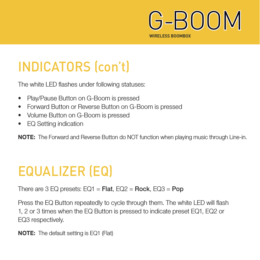 WIRELESS BOOMBOXG-BOOMG-BOOMINDICATORS (con’t)The white LED ashes under following statuses:• Play/Pause Button on G-Boom is pressed• Forward Button or Reverse Button on G-Boom is pressed• Volume Button on G-Boom is pressed• EQ Setting indicationNOTE:  The Forward and Reverse Button do NOT function when playing music through Line-in.EQUALIZER (EQ)There are 3 EQ presets: EQ1 = Flat, EQ2 = Rock, EQ3 = PopPress the EQ Button repeatedly to cycle through them. The white LED will ash1, 2 or 3 times when the EQ Button is pressed to indicate preset EQ1, EQ2 orEQ3 respectively.NOTE:  The default setting is EQ1 (Flat)