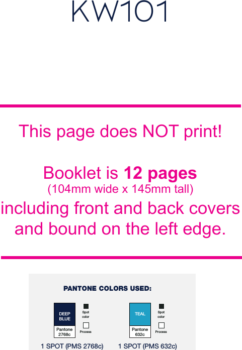 This page does NOT print!Booklet is 12 pages(104mm wide x 145mm tall)including front and back coversand bound on the left edge.KW101Pantone2768cDEEPBLUESpot colorProcess 1 SPOT (PMS 2768c)Pantone632cTEALSpot colorProcess 1 SPOT (PMS 632c)PANTONE COLORS USED: