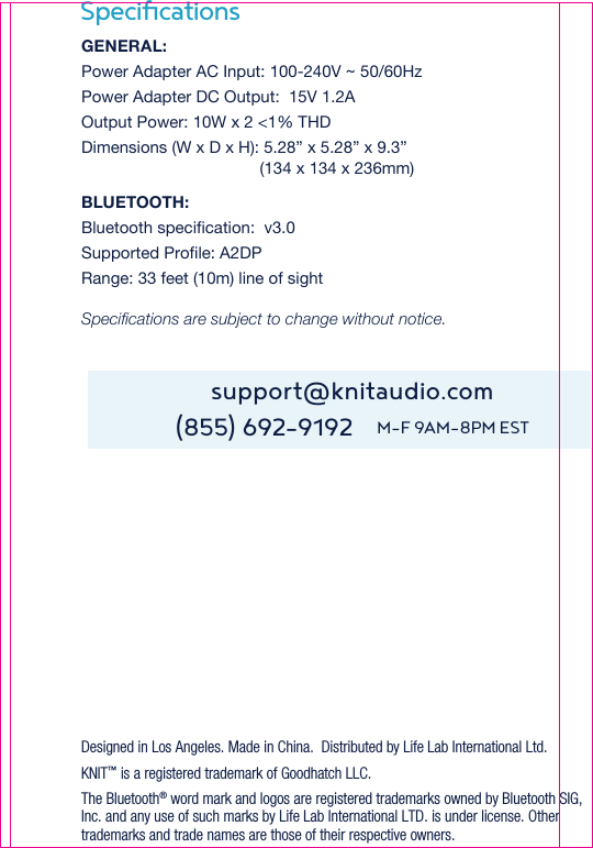 SpeciﬁcationsDesigned in Los Angeles. Made in China.  Distributed by Life Lab International Ltd.KNIT™ is a registered trademark of Goodhatch LLC.The Bluetooth® word mark and logos are registered trademarks owned by Bluetooth SIG, Inc. and any use of such marks by Life Lab International LTD. is under license. Other trademarks and trade names are those of their respective owners.support@knitaudio.com(855) 692-9192    M-F 9AM-8PM ESTGENERAL:Power Adapter AC Input: 100-240V ~ 50/60HzPower Adapter DC Output:  15V 1.2AOutput Power: 10W x 2 &lt;1% THDDimensions (W x D x H): 5.28” x 5.28” x 9.3”                                        (134 x 134 x 236mm)BLUETOOTH:Bluetooth specification:  v3.0Supported Profile: A2DP  Range: 33 feet (10m) line of sightSpecifications are subject to change without notice. 