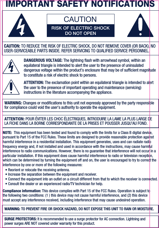 CAUTIONRISK OF ELECTRIC SHOCKDO NOT OPENDANGEROUS VOLTAGE: The lightning ash with arrowhead symbol, within an equilateral triangle is intended to alert the user to the presence of uninsulated dangerous voltage within the product’s enclosure that may be of sufcient magnitude to constitute a risk of electric shock to persons.ATTENTION: The exclamation point within an equilateral triangle is intended to alert the user to the presence of important operating and maintenance (servicing) instructions in the literature accompanying the appliance.WARNING: Changes or modications to this unit not expressly approved by the party responsible for compliance could void the user&apos;s authority to operate the equipment.CAUTION: TO REDUCE THE RISK OF ELECTRIC SHOCK, DO NOT REMOVE COVER (OR BACK). NO USER-SERVICEABLE PARTS INSIDE. REFER SERVICING TO QUALIFIED SERVICE PERSONNEL.ATTENTION: POUR ÉVITER LES CHOC ÉLECTRIQUES, INTRODUIRE LA LAME LA PLUS LARGE DE LA FICHE DANS LA BORNE CORRESPONDANTE DE LA PRISES ET POUSSER JUSQU’AU FOND. IMPORTANT SAFETY NOTIFICATIONSNOTE:  This equipment has been tested and found to comply with the limits for a Class B digital device, pursuant to Part 15 of the FCC Rules. These limits are designed to provide reasonable protection against harmful interference in a residential installation. This equipment generates, uses and can radiate radio frequency energy and, if not installed and used in accordance with the instructions, may cause harmful interference to radio communications. However, there is no guarantee that interference will not occur in a particular installation. If this equipment does cause harmful interference to radio or television reception, which can be determined by turning the equipment off and on, the user is encouraged to try to correct the interference by one or more of the following measures:• Reorient or relocate the receiving antenna.• Increase the separation between the equipment and receiver.• Connect the equipment into an outlet on a circuit different from that to which the receiver is connected.• Consult the dealer or an experienced radio/TV technician for help. Compliance information: This device complies with Part 15 of the FCC Rules. Operation is subject to the following two conditions: (1 ) this device may not cause harmful interference, and (2) this device must accept any interference received, including interference that may cause undesired operation.WARNING: TO PREVENT FIRE OR SHOCK HAZARD, DO NOT EXPOSE THIS UNIT TO RAIN OR MOISTURE.SURGE PROTECTORS: It is recommended to use a surge protector for AC connection. Lightning and power surges ARE NOT covered under warranty for this product. 