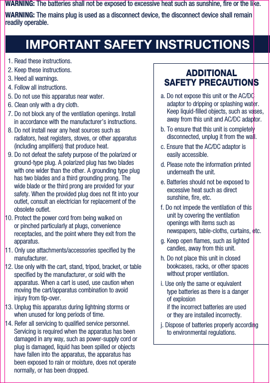 ADDITIONALSAFETY PRECAUTIONSIMPORTANT SAFETY INSTRUCTIONS1. Read these instructions.2. Keep these instructions.3. Heed all warnings.4. Follow all instructions.5. Do not use this apparatus near water.6. Clean only with a dry cloth.7. Do not block any of the ventilation openings. Install in accordance with the manufacturer’s instructions.8. Do not install near any heat sources such as radiators, heat registers, stoves, or other apparatus (including ampliers) that produce heat.9. Do not defeat the safety purpose of the polarized or ground-type plug. A polarized plug has two blades with one wider than the other. A grounding type plug has two blades and a third grounding prong. The wide blade or the third prong are provided for your safety. When the provided plug does not t into your outlet, consult an electrician for replacement of the obsolete outlet.10. Protect the power cord from being walked on or pinched particularly at plugs, convenience receptacles, and the point where they exit from the apparatus.11. Only use attachments/accessories specied by the manufacturer.12. Use only with the cart, stand, tripod, bracket, or table specied by the manufacturer, or sold with the apparatus. When a cart is used, use caution when moving the cart/apparatus combination to avoid injury from tip-over.13. Unplug this apparatus during lightning storms or when unused for long periods of time.14. Refer all servicing to qualied service personnel. Servicing is required when the apparatus has been damaged in any way, such as power-supply cord or plug is damaged, liquid has been spilled or objects have fallen into the apparatus, the apparatus has been exposed to rain or moisture, does not operate normally, or has been dropped.WARNING: The batteries shall not be exposed to excessive heat such as sunshine, re or the like.WARNING: The mains plug is used as a disconnect device, the disconnect device shall remain readily operable.a. Do not expose this unit or the AC/DC adaptor to dripping or splashing water. Keep liquid-lled objects, such as vases, away from this unit and AC/DC adaptor.b. To ensure that this unit is completely disconnected, unplug it from the wall.c. Ensure that the AC/DC adaptor is easily accessible.d. Please note the information printed underneath the unit.e. Batteries should not be exposed to excessive heat such as direct sunshine, re, etc.f. Do not impede the ventilation of this unit by covering the ventilation openings with items such as newspapers, table-cloths, curtains, etc.g. Keep open ames, such as lighted candles, away from this unit.h. Do not place this unit in closed bookcases, racks, or other spaces without proper ventilation.i. Use only the same or equivalenttype batteries as there is a danger of explosion if the incorrect batteries are used or they are installed incorrectly.j. Dispose of batteries properly according to environmental regulations.