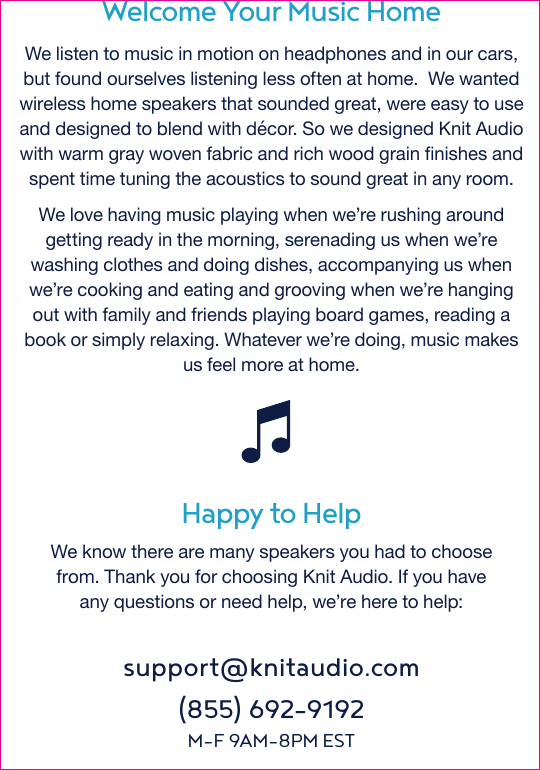 Happy to HelpWe know there are many speakers you had to choose from. Thank you for choosing Knit Audio. If you haveany questions or need help, we’re here to help:Welcome Your Music Home We listen to music in motion on headphones and in our cars, but found ourselves listening less often at home.  We wanted wireless home speakers that sounded great, were easy to use and designed to blend with décor. So we designed Knit Audio with warm gray woven fabric and rich wood grain finishes and spent time tuning the acoustics to sound great in any room.We love having music playing when we’re rushing around getting ready in the morning, serenading us when we’re washing clothes and doing dishes, accompanying us when we’re cooking and eating and grooving when we’re hanging out with family and friends playing board games, reading a book or simply relaxing. Whatever we’re doing, music makes us feel more at home.support@knitaudio.com(855) 692-9192M-F 9AM-8PM EST