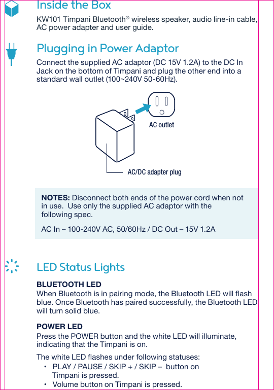 AC outletAC/DC adapter plugInside the BoxKW101 Timpani Bluetooth® wireless speaker, audio line-in cable, AC power adapter and user guide.Plugging in Power Adaptor Connect the supplied AC adaptor (DC 15V 1.2A) to the DC In Jack on the bottom of Timpani and plug the other end into a standard wall outlet (100~240V 50-60Hz).NOTES: Disconnect both ends of the power cord when not in use.  Use only the supplied AC adaptor with the following spec.AC In – 100-240V AC, 50/60Hz / DC Out – 15V 1.2ALED Status LightsBLUETOOTH LEDWhen Bluetooth is in pairing mode, the Bluetooth LED will flash blue. Once Bluetooth has paired successfully, the Bluetooth LED will turn solid blue.POWER LEDPress the POWER button and the white LED will illuminate, indicating that the Timpani is on.The white LED flashes under following statuses:•   PLAY / PAUSE / SKIP + / SKIP –  button on     Timpani is pressed.•   Volume button on Timpani is pressed.
