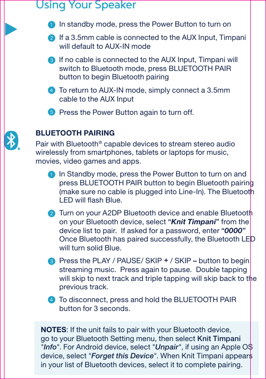 Using Your Speaker  In standby mode, press the Power Button to turn on  If a 3.5mm cable is connected to the AUX Input, Timpani will default to AUX-IN mode  If no cable is connected to the AUX Input, Timpani will switch to Bluetooth mode, press BLUETOOTH PAIR button to begin Bluetooth pairing  To return to AUX-IN mode, simply connect a 3.5mm cable to the AUX Input  Press the Power Button again to turn off. BLUETOOTH PAIRINGPair with Bluetooth® capable devices to stream stereo audio wirelessly from smartphones, tablets or laptops for music, movies, video games and apps.  In Standby mode, press the Power Button to turn on and press BLUETOOTH PAIR button to begin Bluetooth pairing (make sure no cable is plugged into Line-In). The Bluetooth LED will flash Blue.   Turn on your A2DP Bluetooth device and enable Bluetooth on your Bluetooth device, select “Knit Timpani” from the device list to pair.  If asked for a password, enter “0000” Once Bluetooth has paired successfully, the Bluetooth LED will turn solid Blue.  Press the PLAY / PAUSE/ SKIP + / SKIP – button to begin streaming music.  Press again to pause.  Double tapping will skip to next track and triple tapping will skip back to the previous track.  To disconnect, press and hold the BLUETOOTH PAIR button for 3 seconds.NOTES: If the unit fails to pair with your Bluetooth device, go to your Bluetooth Setting menu, then select Knit Timpani &quot;Info&quot;. For Android device, select &quot;Unpair&quot;, if using an Apple OS device, select &quot;Forget this Device&quot;. When Knit Timpani appears in your list of Bluetooth devices, select it to complete pairing.