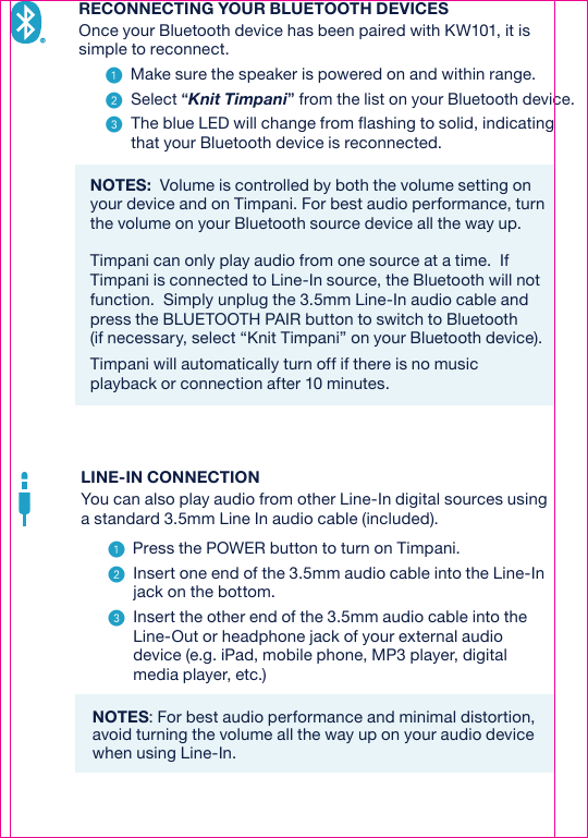 RECONNECTING YOUR BLUETOOTH DEVICESOnce your Bluetooth device has been paired with KW101, it is simple to reconnect.   Make sure the speaker is powered on and within range.   Select “Knit Timpani” from the list on your Bluetooth device.  The blue LED will change from flashing to solid, indicating that your Bluetooth device is reconnected.NOTES:  Volume is controlled by both the volume setting on your device and on Timpani. For best audio performance, turn the volume on your Bluetooth source device all the way up.   Timpani can only play audio from one source at a time.  If Timpani is connected to Line-In source, the Bluetooth will not function.  Simply unplug the 3.5mm Line-In audio cable and press the BLUETOOTH PAIR button to switch to Bluetooth(if necessary, select “Knit Timpani” on your Bluetooth device).Timpani will automatically turn off if there is no music playback or connection after 10 minutes.LINE-IN CONNECTIONYou can also play audio from other Line-In digital sources using a standard 3.5mm Line In audio cable (included).   Press the POWER button to turn on Timpani.  Insert one end of the 3.5mm audio cable into the Line-In jack on the bottom.  Insert the other end of the 3.5mm audio cable into the Line-Out or headphone jack of your external audio device (e.g. iPad, mobile phone, MP3 player, digital media player, etc.)NOTES: For best audio performance and minimal distortion, avoid turning the volume all the way up on your audio device when using Line-In.