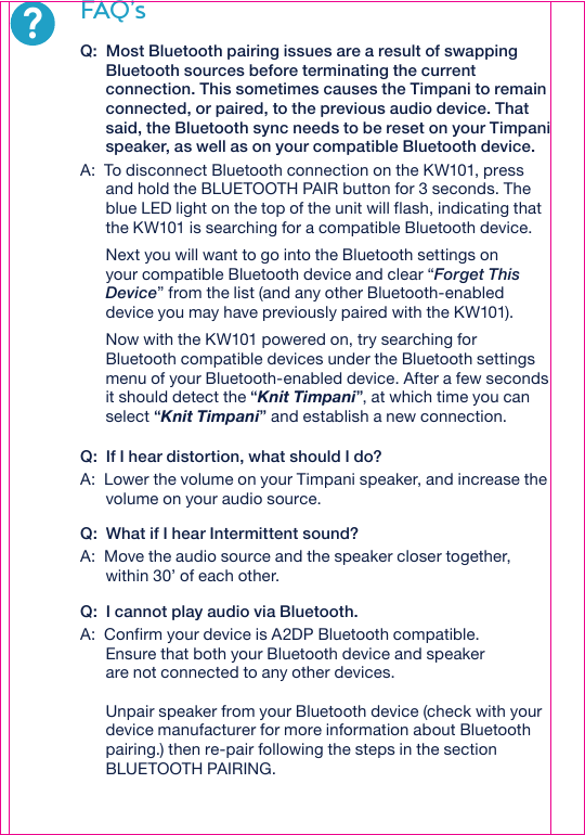 ?FAQ’sQ:  Most Bluetooth pairing issues are a result of swapping Bluetooth sources before terminating the current connection. This sometimes causes the Timpani to remain connected, or paired, to the previous audio device. That said, the Bluetooth sync needs to be reset on your Timpani speaker, as well as on your compatible Bluetooth device. A:  To disconnect Bluetooth connection on the KW101, press and hold the BLUETOOTH PAIR button for 3 seconds. The blue LED light on the top of the unit will flash, indicating that the KW101 is searching for a compatible Bluetooth device.    Next you will want to go into the Bluetooth settings on your compatible Bluetooth device and clear “Forget This Device” from the list (and any other Bluetooth-enabled device you may have previously paired with the KW101).     Now with the KW101 powered on, try searching for Bluetooth compatible devices under the Bluetooth settings menu of your Bluetooth-enabled device. After a few seconds it should detect the “Knit Timpani”, at which time you can select “Knit Timpani” and establish a new connection.Q:  If I hear distortion, what should I do?A:  Lower the volume on your Timpani speaker, and increase the volume on your audio source. Q:  What if I hear Intermittent sound? A:  Move the audio source and the speaker closer together, within 30’ of each other.Q:  I cannot play audio via Bluetooth.A:  Confirm your device is A2DP Bluetooth compatible.  Ensure that both your Bluetooth device and speaker are not connected to any other devices. Unpair speaker from your Bluetooth device (check with your device manufacturer for more information about Bluetooth pairing.) then re-pair following the steps in the section BLUETOOTH PAIRING.