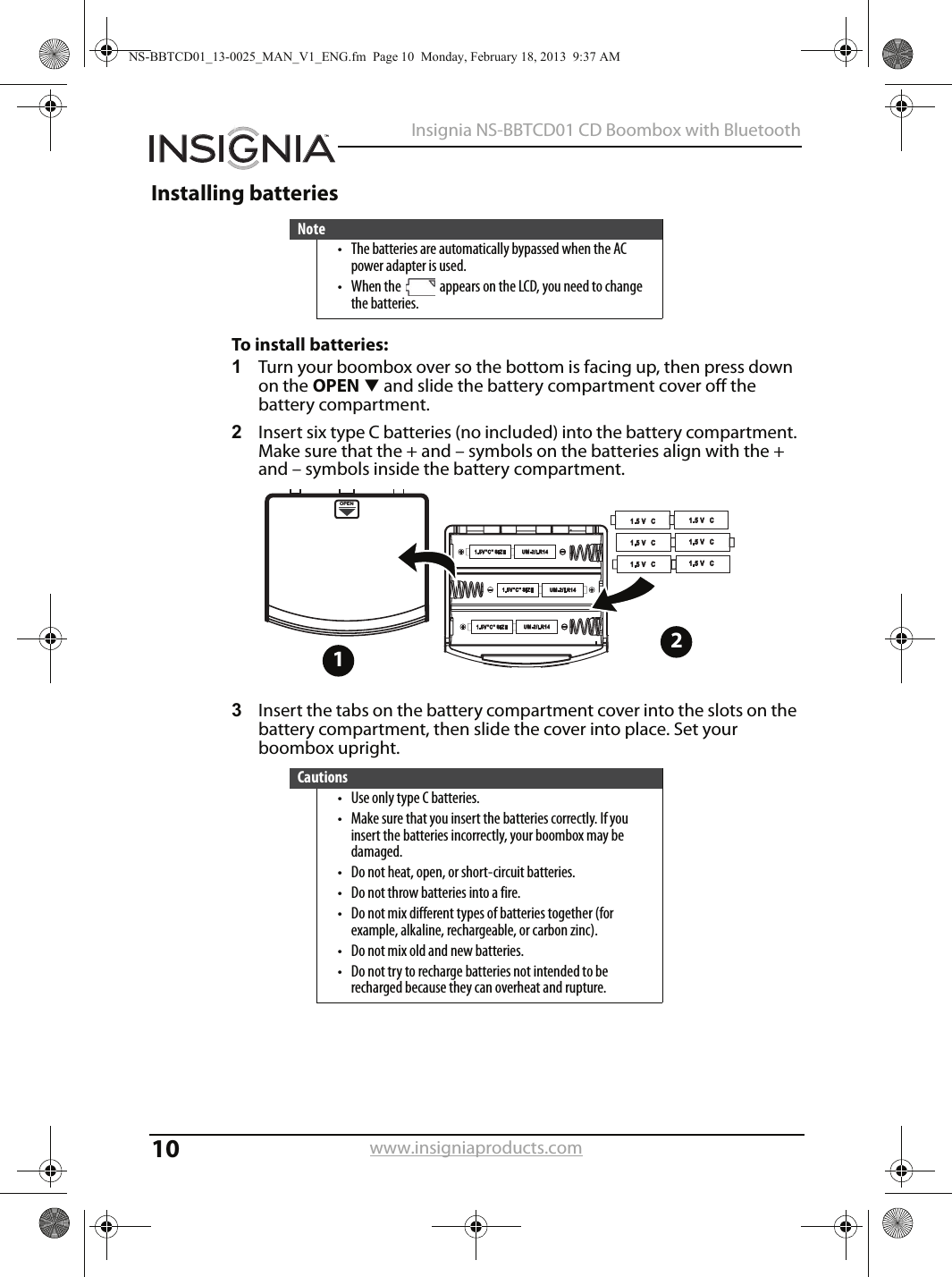 10Insignia NS-BBTCD01 CD Boombox with Bluetoothwww.insigniaproducts.comInstalling batteriesTo install batteries:1Turn your boombox over so the bottom is facing up, then press down on the OPENT and slide the battery compartment cover off the battery compartment. 2Insert six type C batteries (no included) into the battery compartment. Make sure that the + and – symbols on the batteries align with the + and – symbols inside the battery compartment.3Insert the tabs on the battery compartment cover into the slots on the battery compartment, then slide the cover into place. Set your boombox upright.Note• The batteries are automatically bypassed when the AC power adapter is used.• When the   appears on the LCD, you need to change the batteries.Cautions• Use only type C batteries.• Make sure that you insert the batteries correctly. If you insert the batteries incorrectly, your boombox may be damaged.• Do not heat, open, or short-circuit batteries.• Do not throw batteries into a fire.• Do not mix different types of batteries together (for example, alkaline, rechargeable, or carbon zinc).• Do not mix old and new batteries.• Do not try to recharge batteries not intended to be recharged because they can overheat and rupture.OPEN12NS-BBTCD01_13-0025_MAN_V1_ENG.fm  Page 10  Monday, February 18, 2013  9:37 AM