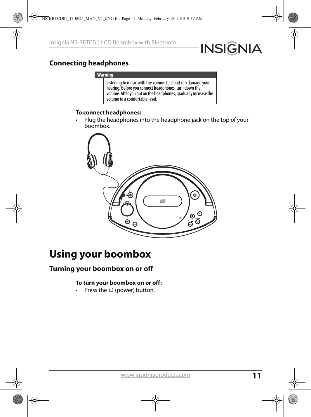 11Insignia NS-BBTCD01 CD Boombox with Bluetoothwww.insigniaproducts.comConnecting headphonesTo connect headphones:• Plug the headphones into the headphone jack on the top of your boombox.Using your boomboxTurning your boombox on or offTo turn your boombox on or off:• Press the   (power) button.WarningListening to music with the volume too loud can damage your hearing. Before you connect headphones, turn down the volume. After you put on the headphones, gradually increase the volume to a comfortable level.Volu meSourceOpenTune Tune NS-BBTCD01_13-0025_MAN_V1_ENG.fm  Page 11  Monday, February 18, 2013  9:37 AM