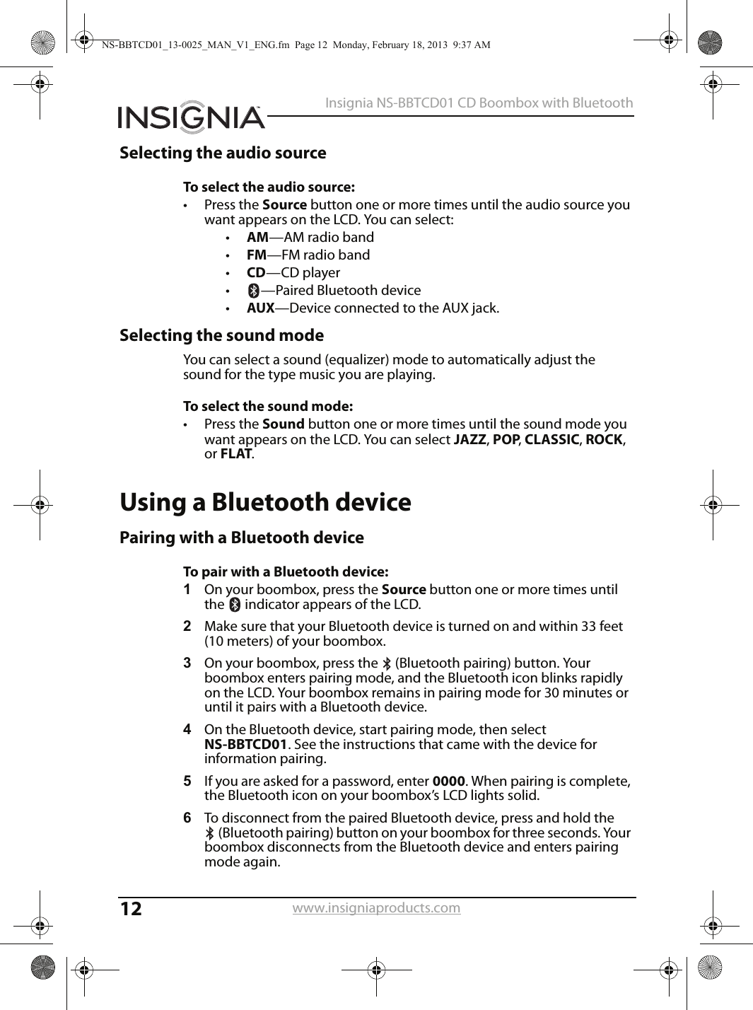 12Insignia NS-BBTCD01 CD Boombox with Bluetoothwww.insigniaproducts.comSelecting the audio sourceTo select the audio source:• Press the Source button one or more times until the audio source you want appears on the LCD. You can select:•AM—AM radio band•FM—FM radio band•CD—CD player•—Paired Bluetooth device•AUX—Device connected to the AUX jack.Selecting the sound modeYou can select a sound (equalizer) mode to automatically adjust the sound for the type music you are playing.To select the sound mode:• Press the Sound button one or more times until the sound mode you want appears on the LCD. You can select JAZZ, POP, CLASSIC, ROCK, or FLAT.Using a Bluetooth devicePairing with a Bluetooth deviceTo pair with a Bluetooth device:1On your boombox, press the Source button one or more times until the   indicator appears of the LCD.2Make sure that your Bluetooth device is turned on and within 33 feet (10 meters) of your boombox.3On your boombox, press the  (Bluetooth pairing) button. Your boombox enters pairing mode, and the Bluetooth icon blinks rapidly on the LCD. Your boombox remains in pairing mode for 30 minutes or until it pairs with a Bluetooth device.4On the Bluetooth device, start pairing mode, then select NS-BBTCD01. See the instructions that came with the device for information pairing.5If you are asked for a password, enter 0000. When pairing is complete, the Bluetooth icon on your boombox’s LCD lights solid.6To disconnect from the paired Bluetooth device, press and hold the (Bluetooth pairing) button on your boombox for three seconds. Your boombox disconnects from the Bluetooth device and enters pairing mode again.NS-BBTCD01_13-0025_MAN_V1_ENG.fm  Page 12  Monday, February 18, 2013  9:37 AM