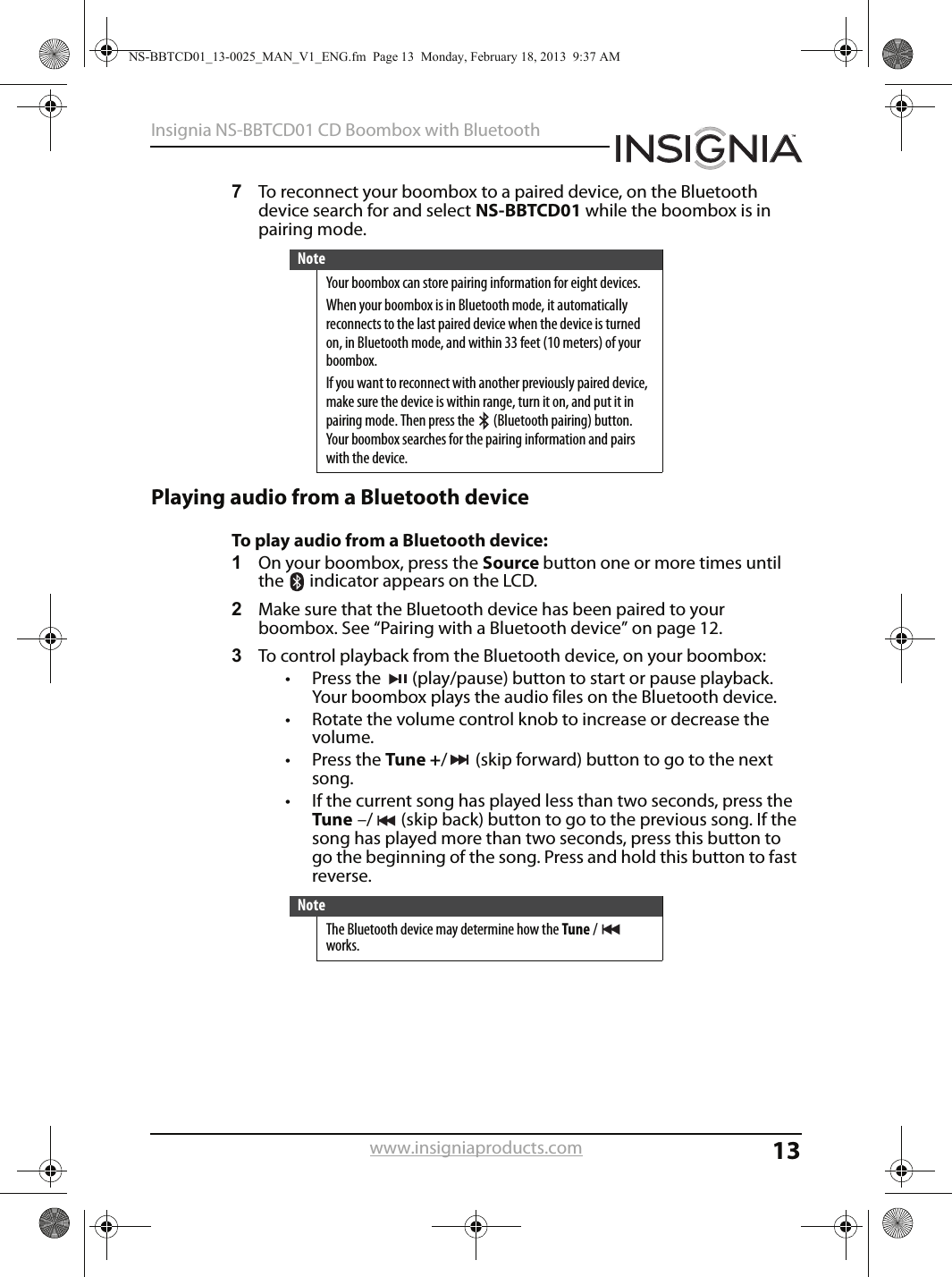 13Insignia NS-BBTCD01 CD Boombox with Bluetoothwww.insigniaproducts.com7To reconnect your boombox to a paired device, on the Bluetooth device search for and select NS-BBTCD01 while the boombox is in pairing mode. Playing audio from a Bluetooth deviceTo play audio from a Bluetooth device:1On your boombox, press the Source button one or more times until the   indicator appears on the LCD.2Make sure that the Bluetooth device has been paired to your boombox. See “Pairing with a Bluetooth device” on page 12.3To control playback from the Bluetooth device, on your boombox:• Press the  (play/pause) button to start or pause playback. Your boombox plays the audio files on the Bluetooth device.• Rotate the volume control knob to increase or decrease the volume.• Press the Tune +/ (skip forward) button to go to the next song.• If the current song has played less than two seconds, press the Tune –/ (skip back) button to go to the previous song. If the song has played more than two seconds, press this button to go the beginning of the song. Press and hold this button to fast reverse.NoteYour boombox can store pairing information for eight devices.When your boombox is in Bluetooth mode, it automatically reconnects to the last paired device when the device is turned on, in Bluetooth mode, and within 33 feet (10 meters) of your boombox.If you want to reconnect with another previously paired device, make sure the device is within range, turn it on, and put it in pairing mode. Then press the   (Bluetooth pairing) button. Your boombox searches for the pairing information and pairs with the device.NoteThe Bluetooth device may determine how the Tune / works.NS-BBTCD01_13-0025_MAN_V1_ENG.fm  Page 13  Monday, February 18, 2013  9:37 AM