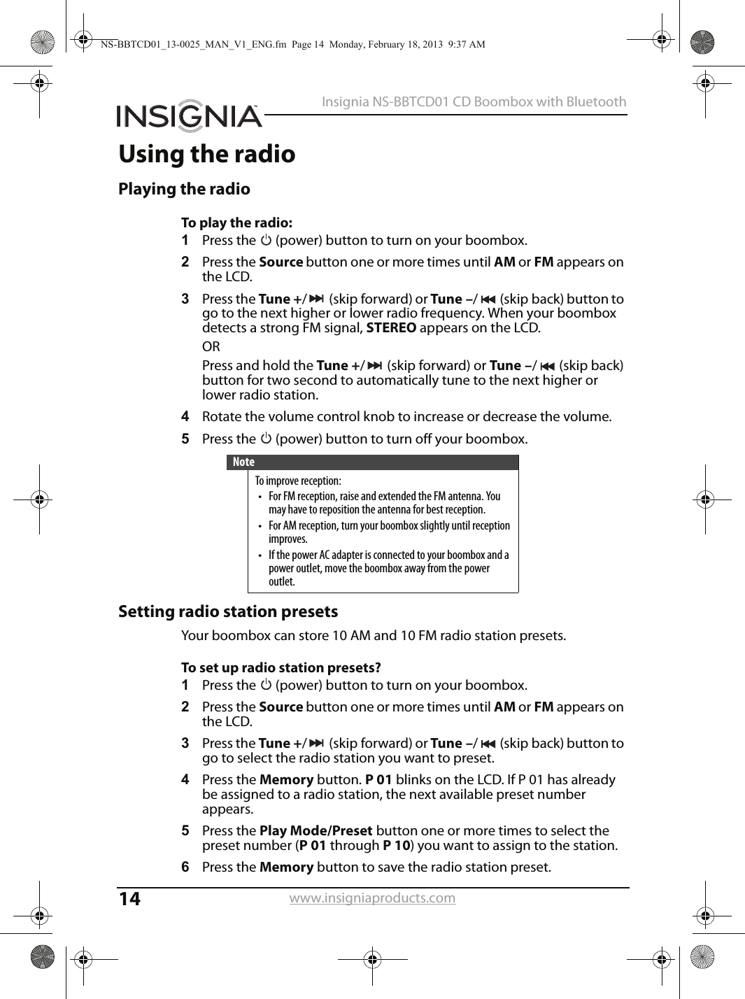 14Insignia NS-BBTCD01 CD Boombox with Bluetoothwww.insigniaproducts.comUsing the radioPlaying the radioTo play the radio:1Press the   (power) button to turn on your boombox.2Press the Source button one or more times until AM or FM appears on the LCD.3Press the Tune +/(skipforward) or Tune –/ (skip back) button to go to the next higher or lower radio frequency. When your boombox detects a strong FM signal, STEREO appears on the LCD.ORPress and hold the Tune +/(skipforward) or Tune –/(skipback) button for two second to automatically tune to the next higher or lower radio station.4Rotate the volume control knob to increase or decrease the volume.5Press the   (power) button to turn off your boombox.Setting radio station presetsYour boombox can store 10 AM and 10 FM radio station presets.To set up radio station presets?1Press the   (power) button to turn on your boombox.2Press the Source button one or more times until AM or FM appears on the LCD.3Press the Tune +/(skipforward) or Tune –/ (skip back) button to go to select the radio station you want to preset.4Press the Memory button. P01 blinks on the LCD. If P 01 has already be assigned to a radio station, the next available preset number appears.5Press the Play Mode/Preset button one or more times to select the preset number (P01 through P10) you want to assign to the station. 6Press the Memory button to save the radio station preset.NoteTo improve reception:• For FM reception, raise and extended the FM antenna. You may have to reposition the antenna for best reception.• For AM reception, turn your boombox slightly until reception improves.• If the power AC adapter is connected to your boombox and a power outlet, move the boombox away from the power outlet.NS-BBTCD01_13-0025_MAN_V1_ENG.fm  Page 14  Monday, February 18, 2013  9:37 AM