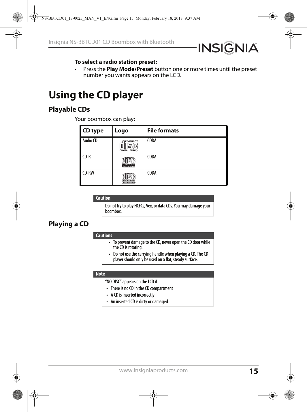 15Insignia NS-BBTCD01 CD Boombox with Bluetoothwww.insigniaproducts.comTo select a radio station preset:• Press the Play Mode/Preset button one or more times until the preset number you wants appears on the LCD.Using the CD playerPlayable CDsYour boombox can play:Playing a CDCD type Logo File formatsAudio CD CDDACD-R CDDACD-RW CDDACautionDo not try to play HCFCs, Vex, or data CDs. You may damage your boombox.Cautions• To prevent damage to the CD, never open the CD door while the CD is rotating.• Do not use the carrying handle when playing a CD. The CD player should only be used on a flat, steady surface.Note“NO DISC” appears on the LCD if:• There is no CD in the CD compartment• A CD is inserted incorrectly• An inserted CD is dirty or damaged.NS-BBTCD01_13-0025_MAN_V1_ENG.fm  Page 15  Monday, February 18, 2013  9:37 AM