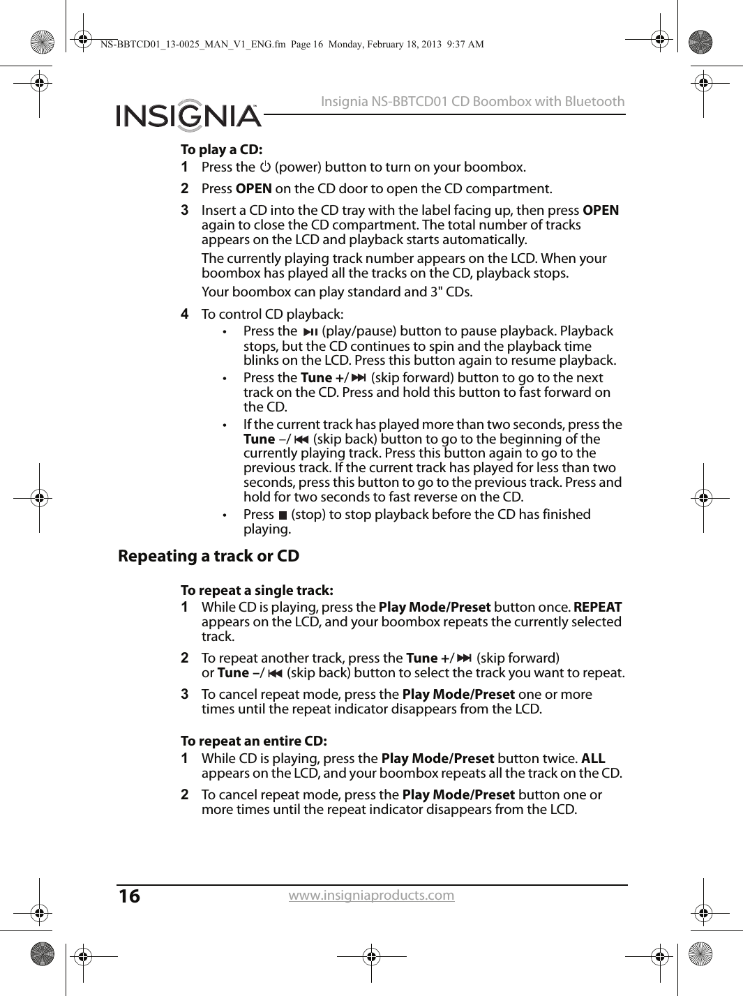 16Insignia NS-BBTCD01 CD Boombox with Bluetoothwww.insigniaproducts.comTo play a CD:1Press the   (power) button to turn on your boombox.2Press OPEN on the CD door to open the CD compartment.3Insert a CD into the CD tray with the label facing up, then press OPEN again to close the CD compartment. The total number of tracks appears on the LCD and playback starts automatically. The currently playing track number appears on the LCD. When your boombox has played all the tracks on the CD, playback stops.Your boombox can play standard and 3&quot; CDs.4To control CD playback:• Press the  (play/pause) button to pause playback. Playback stops, but the CD continues to spin and the playback time blinks on the LCD. Press this button again to resume playback. • Press the Tune +/ (skip forward) button to go to the next track on the CD. Press and hold this button to fast forward on the CD.• If the current track has played more than two seconds, press the Tune –/ (skip back) button to go to the beginning of the currently playing track. Press this button again to go to the previous track. If the current track has played for less than two seconds, press this button to go to the previous track. Press and hold for two seconds to fast reverse on the CD.• Press  (stop) to stop playback before the CD has finished playing.Repeating a track or CDTo repeat a single track:1While CD is playing, press the Play Mode/Preset button once. REPEAT appears on the LCD, and your boombox repeats the currently selected track.2To repeat another track, press the Tune +/(skipforward) or Tune –/ (skip back) button to select the track you want to repeat.3To cancel repeat mode, press the Play Mode/Preset one or more times until the repeat indicator disappears from the LCD.To repeat an entire CD:1While CD is playing, press the Play Mode/Preset button twice. ALL appears on the LCD, and your boombox repeats all the track on the CD. 2To cancel repeat mode, press the Play Mode/Preset button one or more times until the repeat indicator disappears from the LCD.NS-BBTCD01_13-0025_MAN_V1_ENG.fm  Page 16  Monday, February 18, 2013  9:37 AM