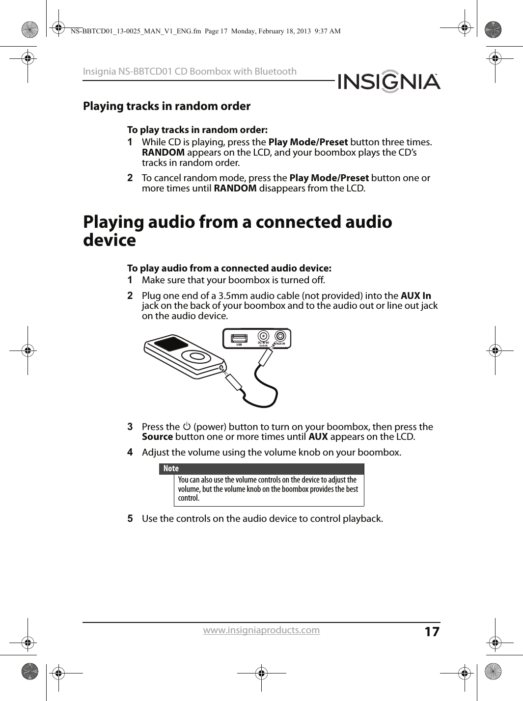 17Insignia NS-BBTCD01 CD Boombox with Bluetoothwww.insigniaproducts.comPlaying tracks in random orderTo play tracks in random order:1While CD is playing, press the Play Mode/Preset button three times. RANDOM appears on the LCD, and your boombox plays the CD’s tracks in random order.2To cancel random mode, press the Play Mode/Preset button one or more times until RANDOM disappears from the LCD.Playing audio from a connected audio deviceTo play audio from a connected audio device:1Make sure that your boombox is turned off.2Plug one end of a 3.5mm audio cable (not provided) into the AUX In jack on the back of your boombox and to the audio out or line out jack on the audio device.3Press the   (power) button to turn on your boombox, then press the Source button one or more times until AUX appears on the LCD.4Adjust the volume using the volume knob on your boombox.5Use the controls on the audio device to control playback. NoteYou can also use the volume controls on the device to adjust the volume, but the volume knob on the boombox provides the best control.AUX INDC IN 9VUSBNS-BBTCD01_13-0025_MAN_V1_ENG.fm  Page 17  Monday, February 18, 2013  9:37 AM