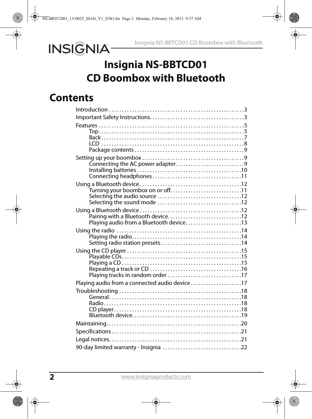 2Insignia NS-BBTCD01 CD Boombox with Bluetoothwww.insigniaproducts.comInsignia NS-BBTCD01CD Boombox with BluetoothContentsIntroduction . . . . . . . . . . . . . . . . . . . . . . . . . . . . . . . . . . . . . . . . . . . . . . . . . . . . .3Important Safety Instructions. . . . . . . . . . . . . . . . . . . . . . . . . . . . . . . . . . . . .3Features . . . . . . . . . . . . . . . . . . . . . . . . . . . . . . . . . . . . . . . . . . . . . . . . . . . . . . . . .5Top . . . . . . . . . . . . . . . . . . . . . . . . . . . . . . . . . . . . . . . . . . . . . . . . . . . . . . . . .5Back . . . . . . . . . . . . . . . . . . . . . . . . . . . . . . . . . . . . . . . . . . . . . . . . . . . . . . . .7LCD  . . . . . . . . . . . . . . . . . . . . . . . . . . . . . . . . . . . . . . . . . . . . . . . . . . . . . . . .8Package contents . . . . . . . . . . . . . . . . . . . . . . . . . . . . . . . . . . . . . . . . . . .9Setting up your boombox . . . . . . . . . . . . . . . . . . . . . . . . . . . . . . . . . . . . . . . .9Connecting the AC power adapter. . . . . . . . . . . . . . . . . . . . . . . . . . .9Installing batteries . . . . . . . . . . . . . . . . . . . . . . . . . . . . . . . . . . . . . . . . .10Connecting headphones . . . . . . . . . . . . . . . . . . . . . . . . . . . . . . . . . . .11Using a Bluetooth device . . . . . . . . . . . . . . . . . . . . . . . . . . . . . . . . . . . . . . . .12Turning your boombox on or off. . . . . . . . . . . . . . . . . . . . . . . . . . . .11Selecting the audio source . . . . . . . . . . . . . . . . . . . . . . . . . . . . . . . . .12Selecting the sound mode  . . . . . . . . . . . . . . . . . . . . . . . . . . . . . . . . .12Using a Bluetooth device . . . . . . . . . . . . . . . . . . . . . . . . . . . . . . . . . . . . . . . .12Pairing with a Bluetooth device. . . . . . . . . . . . . . . . . . . . . . . . . . . . .12Playing audio from a Bluetooth device. . . . . . . . . . . . . . . . . . . . . .13Using the radio  . . . . . . . . . . . . . . . . . . . . . . . . . . . . . . . . . . . . . . . . . . . . . . . . .14Playing the radio. . . . . . . . . . . . . . . . . . . . . . . . . . . . . . . . . . . . . . . . . . .14Setting radio station presets. . . . . . . . . . . . . . . . . . . . . . . . . . . . . . . .14Using the CD player . . . . . . . . . . . . . . . . . . . . . . . . . . . . . . . . . . . . . . . . . . . . .15Playable CDs. . . . . . . . . . . . . . . . . . . . . . . . . . . . . . . . . . . . . . . . . . . . . . .15Playing a CD . . . . . . . . . . . . . . . . . . . . . . . . . . . . . . . . . . . . . . . . . . . . . . .15Repeating a track or CD . . . . . . . . . . . . . . . . . . . . . . . . . . . . . . . . . . . .16Playing tracks in random order . . . . . . . . . . . . . . . . . . . . . . . . . . . . .17Playing audio from a connected audio device . . . . . . . . . . . . . . . . . . . .17Troubleshooting . . . . . . . . . . . . . . . . . . . . . . . . . . . . . . . . . . . . . . . . . . . . . . . .18General. . . . . . . . . . . . . . . . . . . . . . . . . . . . . . . . . . . . . . . . . . . . . . . . . . . .18Radio . . . . . . . . . . . . . . . . . . . . . . . . . . . . . . . . . . . . . . . . . . . . . . . . . . . . . .18CD player . . . . . . . . . . . . . . . . . . . . . . . . . . . . . . . . . . . . . . . . . . . . . . . . . .18Bluetooth device. . . . . . . . . . . . . . . . . . . . . . . . . . . . . . . . . . . . . . . . . . .19Maintaining. . . . . . . . . . . . . . . . . . . . . . . . . . . . . . . . . . . . . . . . . . . . . . . . . . . . .20Specifications . . . . . . . . . . . . . . . . . . . . . . . . . . . . . . . . . . . . . . . . . . . . . . . . . . .21Legal notices. . . . . . . . . . . . . . . . . . . . . . . . . . . . . . . . . . . . . . . . . . . . . . . . . . . .2190-day limited warranty - Insignia  . . . . . . . . . . . . . . . . . . . . . . . . . . . . . . .22NS-BBTCD01_13-0025_MAN_V1_ENG.fm  Page 2  Monday, February 18, 2013  9:37 AM