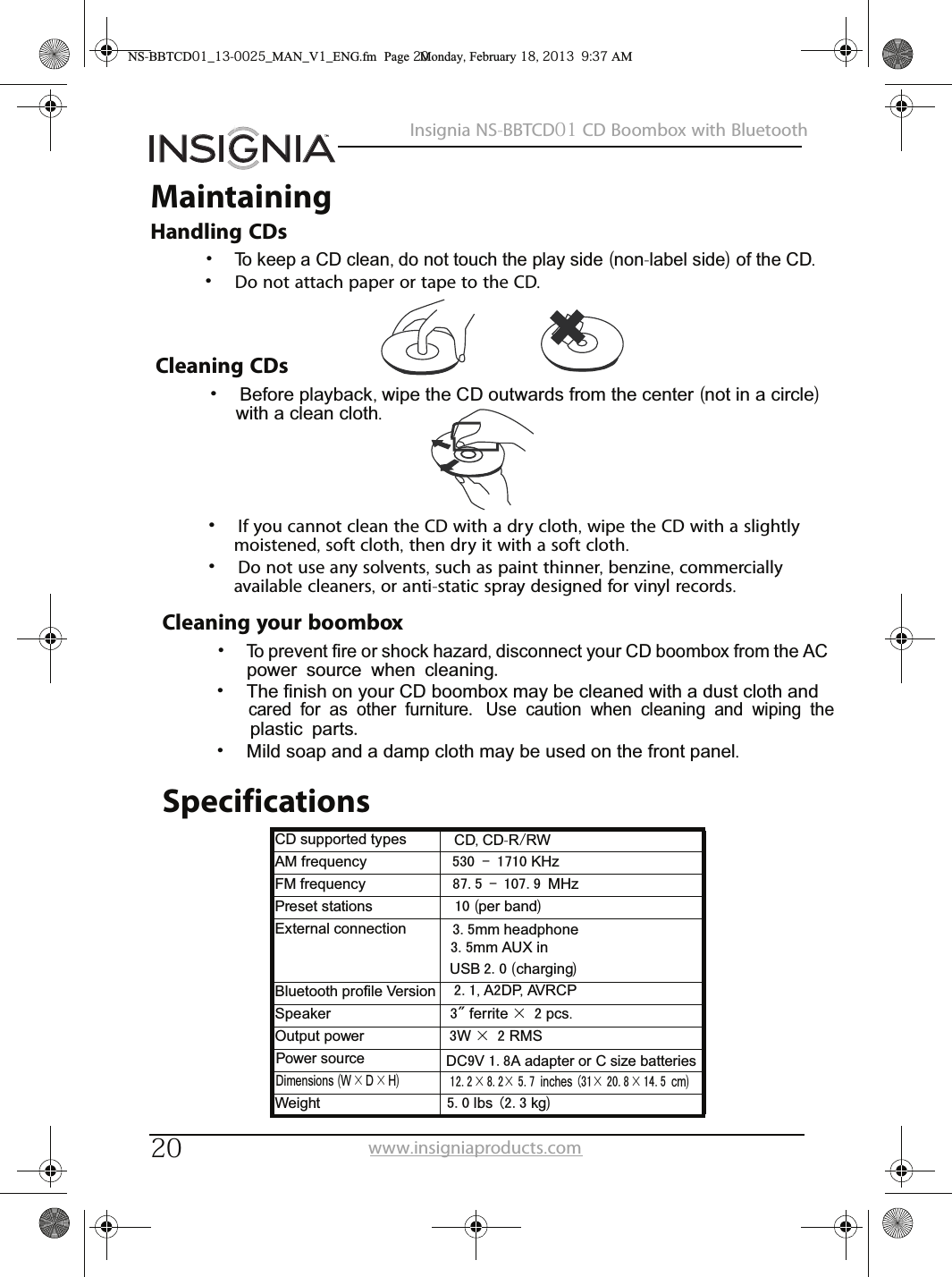 20Insignia NS-BBTCD01 CD Boombox with Bluetoothwww.insigniaproducts.comMaintainingHandling CDs•To keep a CD clean, do not touch the play side (non-label side) of the CD.•Do not attach paper or tape to the CD.Cleaning CDs•Before playback, wipe the CD outwards from the center (not in a circle) with a clean cloth.•If you cannot clean the CD with a dry cloth, wipe the CD with a slightly moistened, soft cloth, then dry it with a soft cloth.•Do not use any solvents, such as paint thinner, benzine, commercially available cleaners, or anti-static spray designed for vinyl records.Cleaning your boombox•To prevent fire or shock hazard, disconnect your CD boombox from the AC power source when cleaning.•The finish on your CD boombox may be cleaned with a dust cloth and cared for as other furniture. Use caution when cleaning and wiping the plastic parts.•Mild soap and a damp cloth may be used on the front panel.NS-BBTCD01_13-0025_MAN_V1_ENG.fm  Page 20  Monday, February 18, 2013  9:37 AMSpecificationsCD supported types CD, CD-R/RWAM frequency 530 - 1710 KHzFM frequency 87.5 - 107.9 MHzPreset stations 10 (per band)External connection 3.5mm headphone3.5mm AUX inUSB 2.0 (charging)2.1, A2DP, AVRCPBluetooth profile Version Speaker 3&quot; ferrite × 2 pcs.Output power 3W × 2 RMSPower source DC9V 1.8A adapter or C size batteriesDimensions (W×D×H)         12.2 × 8.2× 5.7 inches (31× 20.8 × 14.5 cm)Weight 5.0 lbs (2.3 kg)