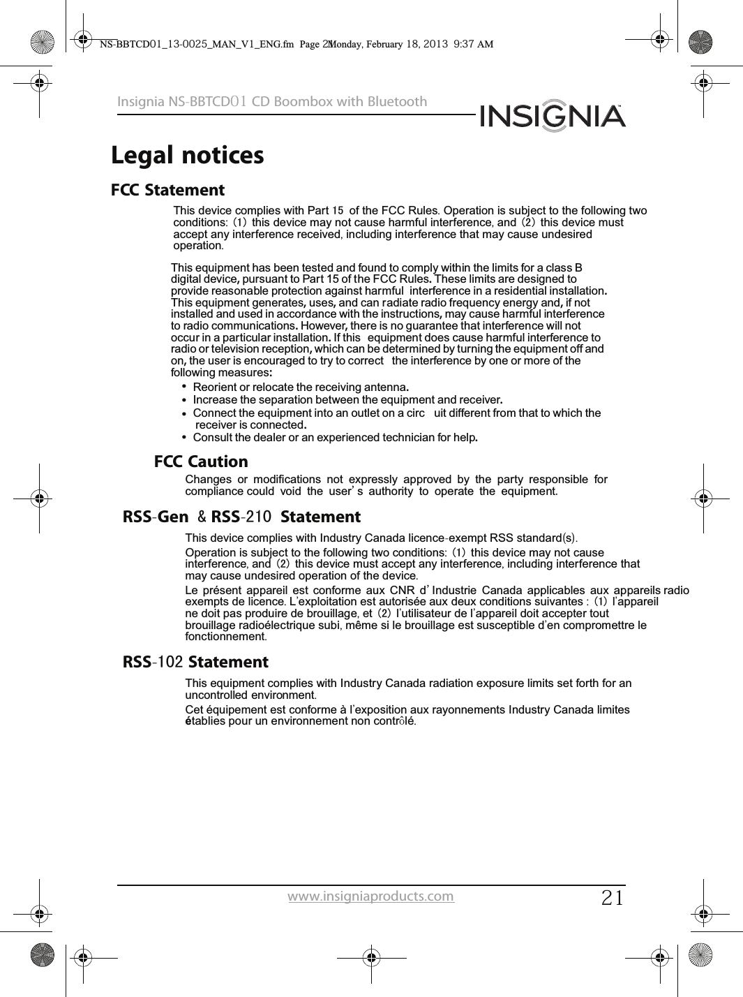 21Insignia NS-BBTCD01 CD Boombox with Bluetoothwww.insigniaproducts.comLegal noticesFCC StatementThis device complies with Part 15 of the FCC Rules. Operation is subject to the following two conditions: (1) this device may not cause harmful interference, and (2) this device must accept any interference received, including interference that may cause undesired operation.FCC CautionChanges or modifications not expressly approved by the party responsible for  compliance could void the user&apos;s authority to operate the equipment.RSS-Gen &amp; RSS-210 StatementThis device complies with Industry Canada licence-exempt RSS standard(s).Operation is subject to the following two conditions: (1) this device may not cause interference, and (2) this device must accept any interference, including interference that may cause undesired operation of the device.Le présent appareil est conforme aux CNR d&apos;Industrie Canada applicables aux appareils radio exempts de licence. L&apos;exploitation est autorisée aux deux conditions suivantes : (1) l&apos;appareil ne doit pas produire de brouillage, et (2) l&apos;utilisateur de l&apos;appareil doit accepter tout brouillage radioélectrique subi, même si le brouillage est susceptible d&apos;en compromettre le fonctionnement.RSS-102 StatementThis equipment complies with Industry Canada radiation exposure limits set forth for an uncontrolled environment.Cet équipement est conforme à l&apos;exposition aux rayonnements Industry Canada limites établies pour un environnement non contrôlé.NS-BBTCD01_13-0025_MAN_V1_ENG.fm  Page 21  Monday, February 18, 2013  9:37 AMThis equipment has been tested and found to comply within the limits for a class B digital device, pursuant to Part 15 of the FCC Rules. These limits are designed to provide reasonable protection against harmful interference in a residential installation. This equipment generates, uses, and can radiate radio frequency energy and, if not installed and used in accordance with the instructions, may cause harmful interference to radio communications. However, there is no guarantee that interference will not occur in a particular installation. If this  equipment does cause harmful interference to radio or television reception, which can be determined by turning the equipment off and on, the user is encouraged to try to correct  the interference by one or more of the following measures:Reorient or relocate the receiving antenna.Increase the separation between the equipment and receiver.Connect the equipment into an outlet on a circ uit different from that to which the receiver is connected.Consult the dealer or an experienced technician for help.••••