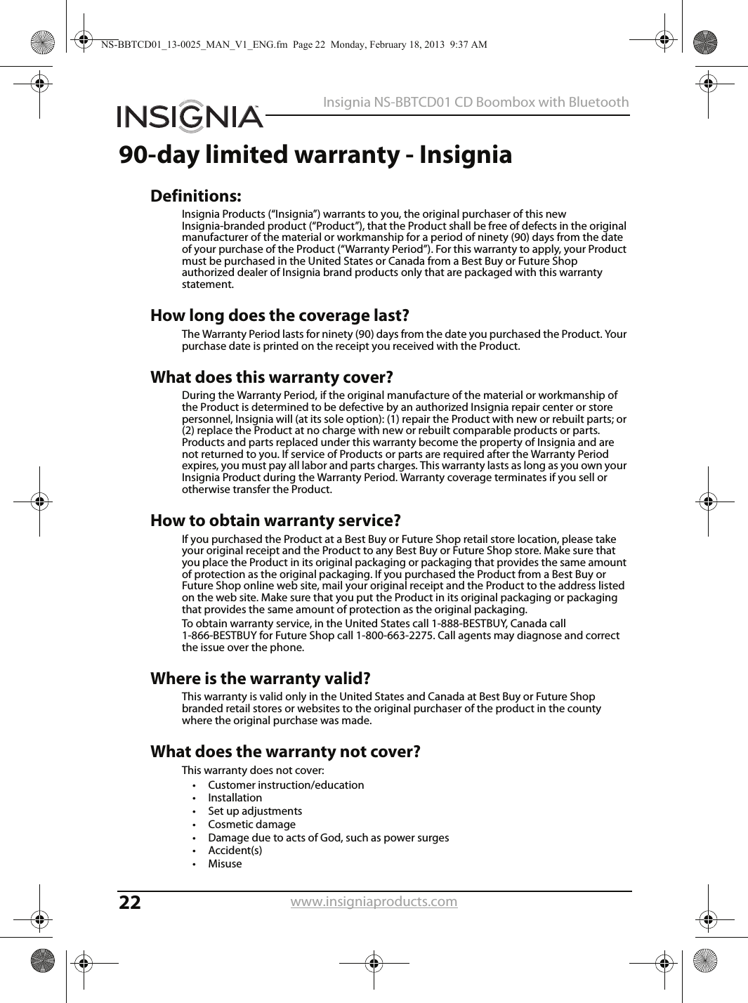 22Insignia NS-BBTCD01 CD Boombox with Bluetoothwww.insigniaproducts.com90-day limited warranty - InsigniaDefinitions:Insignia Products (“Insignia”) warrants to you, the original purchaser of this new Insignia-branded product (“Product”), that the Product shall be free of defects in the original manufacturer of the material or workmanship for a period of ninety (90) days from the date of your purchase of the Product (“Warranty Period”). For this warranty to apply, your Product must be purchased in the United States or Canada from a Best Buy or Future Shop authorized dealer of Insignia brand products only that are packaged with this warranty statement. How long does the coverage last? The Warranty Period lasts for ninety (90) days from the date you purchased the Product. Your purchase date is printed on the receipt you received with the Product. What does this warranty cover? During the Warranty Period, if the original manufacture of the material or workmanship of the Product is determined to be defective by an authorized Insignia repair center or store personnel, Insignia will (at its sole option): (1) repair the Product with new or rebuilt parts; or (2) replace the Product at no charge with new or rebuilt comparable products or parts. Products and parts replaced under this warranty become the property of Insignia and are not returned to you. If service of Products or parts are required after the Warranty Period expires, you must pay all labor and parts charges. This warranty lasts as long as you own your Insignia Product during the Warranty Period. Warranty coverage terminates if you sell or otherwise transfer the Product. How to obtain warranty service? If you purchased the Product at a Best Buy or Future Shop retail store location, please take your original receipt and the Product to any Best Buy or Future Shop store. Make sure that you place the Product in its original packaging or packaging that provides the same amount of protection as the original packaging. If you purchased the Product from a Best Buy or Future Shop online web site, mail your original receipt and the Product to the address listed on the web site. Make sure that you put the Product in its original packaging or packaging that provides the same amount of protection as the original packaging. To obtain warranty service, in the United States call 1-888-BESTBUY, Canada call 1-866-BESTBUY for Future Shop call 1-800-663-2275. Call agents may diagnose and correct the issue over the phone.Where is the warranty valid? This warranty is valid only in the United States and Canada at Best Buy or Future Shop branded retail stores or websites to the original purchaser of the product in the county where the original purchase was made. What does the warranty not cover? This warranty does not cover: • Customer instruction/education • Installation •Set up adjustments •Cosmetic damage • Damage due to acts of God, such as power surges•Accident(s) •Misuse NS-BBTCD01_13-0025_MAN_V1_ENG.fm  Page 22  Monday, February 18, 2013  9:37 AM