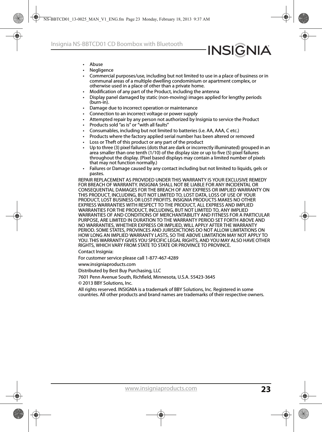 23Insignia NS-BBTCD01 CD Boombox with Bluetoothwww.insigniaproducts.com•Abuse • Negligence • Commercial purposes/use, including but not limited to use in a place of business or in communal areas of a multiple dwelling condominium or apartment complex, or otherwise used in a place of other than a private home.• Modification of any part of the Product, including the antenna • Display panel damaged by static (non-moving) images applied for lengthy periods (burn-in). • Damage due to incorrect operation or maintenance • Connection to an incorrect voltage or power supply • Attempted repair by any person not authorized by Insignia to service the Product • Products sold “as is” or “with all faults” • Consumables, including but not limited to batteries (i.e. AA, AAA, C etc.)• Products where the factory applied serial number has been altered or removed • Loss or Theft of this product or any part of the product• Up to three (3) pixel failures (dots that are dark or incorrectly illuminated) grouped in an area smaller than one tenth (1/10) of the display size or up to five (5) pixel failures throughout the display. (Pixel based displays may contain a limited number of pixels that may not function normally.)• Failures or Damage caused by any contact including but not limited to liquids, gels or pastes.REPAIR REPLACEMENT AS PROVIDED UNDER THIS WARRANTY IS YOUR EXCLUSIVE REMEDY FOR BREACH OF WARRANTY. INSIGNIA SHALL NOT BE LIABLE FOR ANY INCIDENTAL OR CONSEQUENTIAL DAMAGES FOR THE BREACH OF ANY EXPRESS OR IMPLIED WARRANTY ON THIS PRODUCT, INCLUDING, BUT NOT LIMITED TO, LOST DATA, LOSS OF USE OF YOUR PRODUCT, LOST BUSINESS OR LOST PROFITS. INSIGNIA PRODUCTS MAKES NO OTHER EXPRESS WARRANTIES WITH RESPECT TO THE PRODUCT, ALL EXPRESS AND IMPLIED WARRANTIES FOR THE PRODUCT, INCLUDING, BUT NOT LIMITED TO, ANY IMPLIED WARRANTIES OF AND CONDITIONS OF MERCHANTABILITY AND FITNESS FOR A PARTICULAR PURPOSE, ARE LIMITED IN DURATION TO THE WARRANTY PERIOD SET FORTH ABOVE AND NO WARRANTIES, WHETHER EXPRESS OR IMPLIED, WILL APPLY AFTER THE WARRANTY PERIOD. SOME STATES, PROVINCES AND JURISDICTIONS DO NOT ALLOW LIMITATIONS ON HOW LONG AN IMPLIED WARRANTY LASTS, SO THE ABOVE LIMITATION MAY NOT APPLY TO YOU. THIS WARRANTY GIVES YOU SPECIFIC LEGAL RIGHTS, AND YOU MAY ALSO HAVE OTHER RIGHTS, WHICH VARY FROM STATE TO STATE OR PROVINCE TO PROVINCE. Contact Insignia: For customer service please call 1-877-467-4289 www.insigniaproducts.com Distributed by Best Buy Purchasing, LLC 7601 Penn Avenue South, Richfield, Minnesota, U.S.A. 55423-3645 © 2013 BBY Solutions, Inc. All rights reserved. INSIGNIA is a trademark of BBY Solutions, Inc. Registered in some countries. All other products and brand names are trademarks of their respective owners.NS-BBTCD01_13-0025_MAN_V1_ENG.fm  Page 23  Monday, February 18, 2013  9:37 AM
