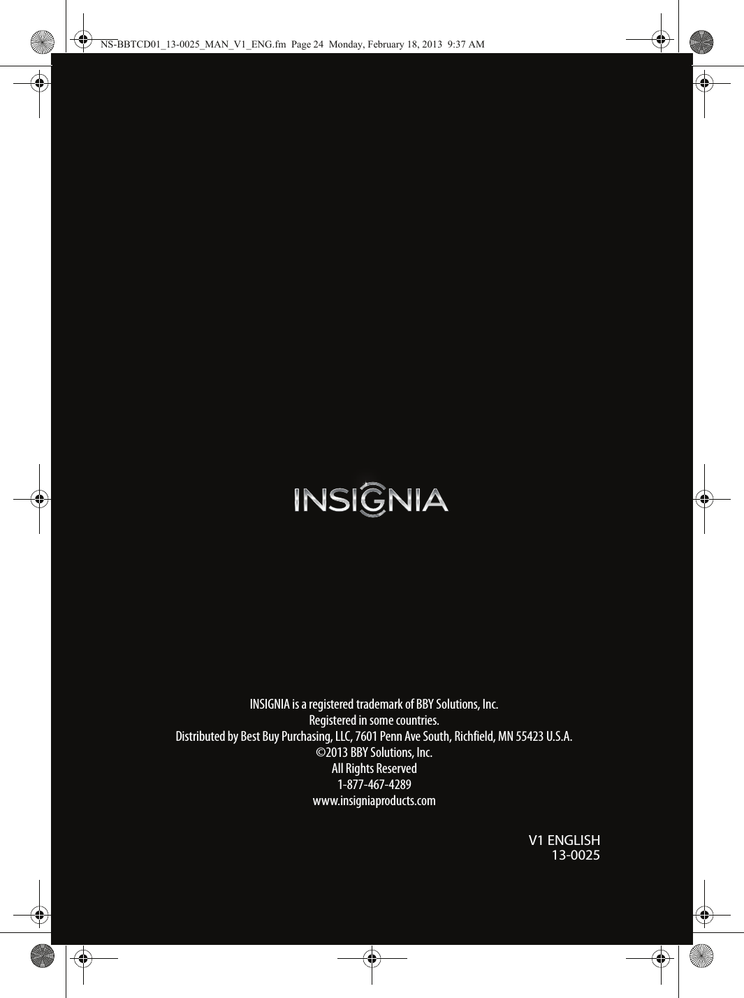 INSIGNIA is a registered trademark of BBY Solutions, Inc. Registered in some countries.Distributed by Best Buy Purchasing, LLC, 7601 Penn Ave South, Richfield, MN 55423 U.S.A.©2013 BBY Solutions, Inc.All Rights Reserved1-877-467-4289www.insigniaproducts.comV1 ENGLISH13-0025NS-BBTCD01_13-0025_MAN_V1_ENG.fm  Page 24  Monday, February 18, 2013  9:37 AM