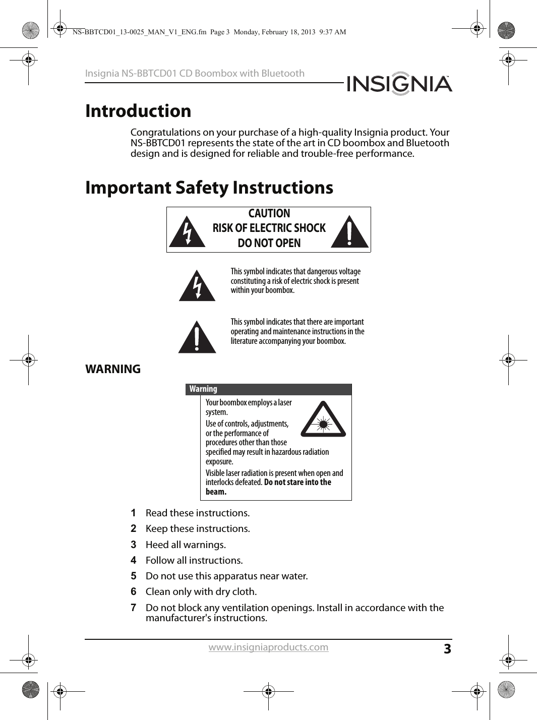 3Insignia NS-BBTCD01 CD Boombox with Bluetoothwww.insigniaproducts.comIntroductionCongratulations on your purchase of a high-quality Insignia product. Your NS-BBTCD01 represents the state of the art in CD boombox and Bluetooth design and is designed for reliable and trouble-free performance.Important Safety InstructionsWARNING1Read these instructions.2Keep these instructions.3Heed all warnings.4Follow all instructions.5Do not use this apparatus near water.6Clean only with dry cloth.7Do not block any ventilation openings. Install in accordance with the manufacturer&apos;s instructions.CAUTIONRISK OF ELECTRIC SHOCKDO NOT OPENThis symbol indicates that dangerous voltage constituting a risk of electric shock is present within your boombox.This symbol indicates that there are important operating and maintenance instructions in the literature accompanying your boombox.WarningYour boombox employs a laser system.Use of controls, adjustments, or the performance of procedures other than those specified may result in hazardous radiation exposure.Visible laser radiation is present when open and interlocks defeated. Do not stare into the beam.NS-BBTCD01_13-0025_MAN_V1_ENG.fm  Page 3  Monday, February 18, 2013  9:37 AM