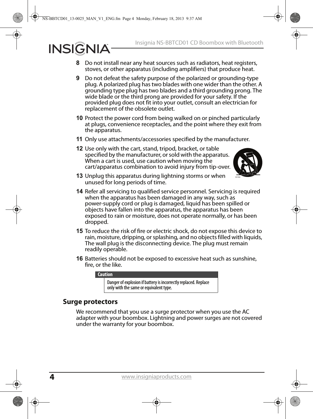 4Insignia NS-BBTCD01 CD Boombox with Bluetoothwww.insigniaproducts.com8Do not install near any heat sources such as radiators, heat registers, stoves, or other apparatus (including amplifiers) that produce heat.9Do not defeat the safety purpose of the polarized or grounding-type plug. A polarized plug has two blades with one wider than the other. A grounding type plug has two blades and a third grounding prong. The wide blade or the third prong are provided for your safety. If the provided plug does not fit into your outlet, consult an electrician for replacement of the obsolete outlet.10 Protect the power cord from being walked on or pinched particularly at plugs, convenience receptacles, and the point where they exit from the apparatus.11 Only use attachments/accessories specified by the manufacturer.12 Use only with the cart, stand, tripod, bracket, or table specified by the manufacturer, or sold with the apparatus. When a cart is used, use caution when moving the cart/apparatus combination to avoid injury from tip-over.13 Unplug this apparatus during lightning storms or when unused for long periods of time.14 Refer all servicing to qualified service personnel. Servicing is required when the apparatus has been damaged in any way, such as power-supply cord or plug is damaged, liquid has been spilled or objects have fallen into the apparatus, the apparatus has been exposed to rain or moisture, does not operate normally, or has been dropped.15 To reduce the risk of fire or electric shock, do not expose this device to rain, moisture, dripping, or splashing, and no objects filled with liquids, The wall plug is the disconnecting device. The plug must remain readily operable.16 Batteries should not be exposed to excessive heat such as sunshine, fire, or the like.Surge protectorsWe recommend that you use a surge protector when you use the AC adapter with your boombox. Lightning and power surges are not covered under the warranty for your boombox.CautionDanger of explosion if battery is incorrectly replaced. Replace only with the same or equivalent type.NS-BBTCD01_13-0025_MAN_V1_ENG.fm  Page 4  Monday, February 18, 2013  9:37 AM