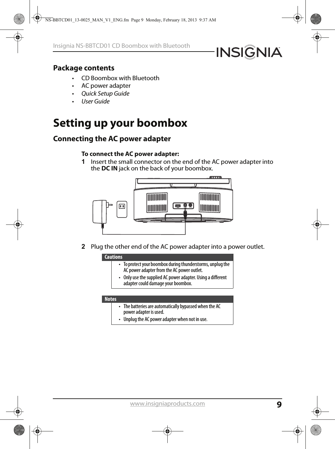 9Insignia NS-BBTCD01 CD Boombox with Bluetoothwww.insigniaproducts.comPackage contents• CD Boombox with Bluetooth• AC power adapter•Quick Setup Guide•User GuideSetting up your boomboxConnecting the AC power adapterTo connect the AC power adapter:1Insert the small connector on the end of the AC power adapter into the DC IN jack on the back of your boombox.2Plug the other end of the AC power adapter into a power outlet.Cautions• To protect your boombox during thunderstorms, unplug the AC power adapter from the AC power outlet.• Only use the supplied AC power adapter. Using a different adapter could damage your boombox.Notes• The batteries are automatically bypassed when the AC power adapter is used.• Unplug the AC power adapter when not in use.AUX INDC IN 9VUSBNS-BBTCD01_13-0025_MAN_V1_ENG.fm  Page 9  Monday, February 18, 2013  9:37 AM