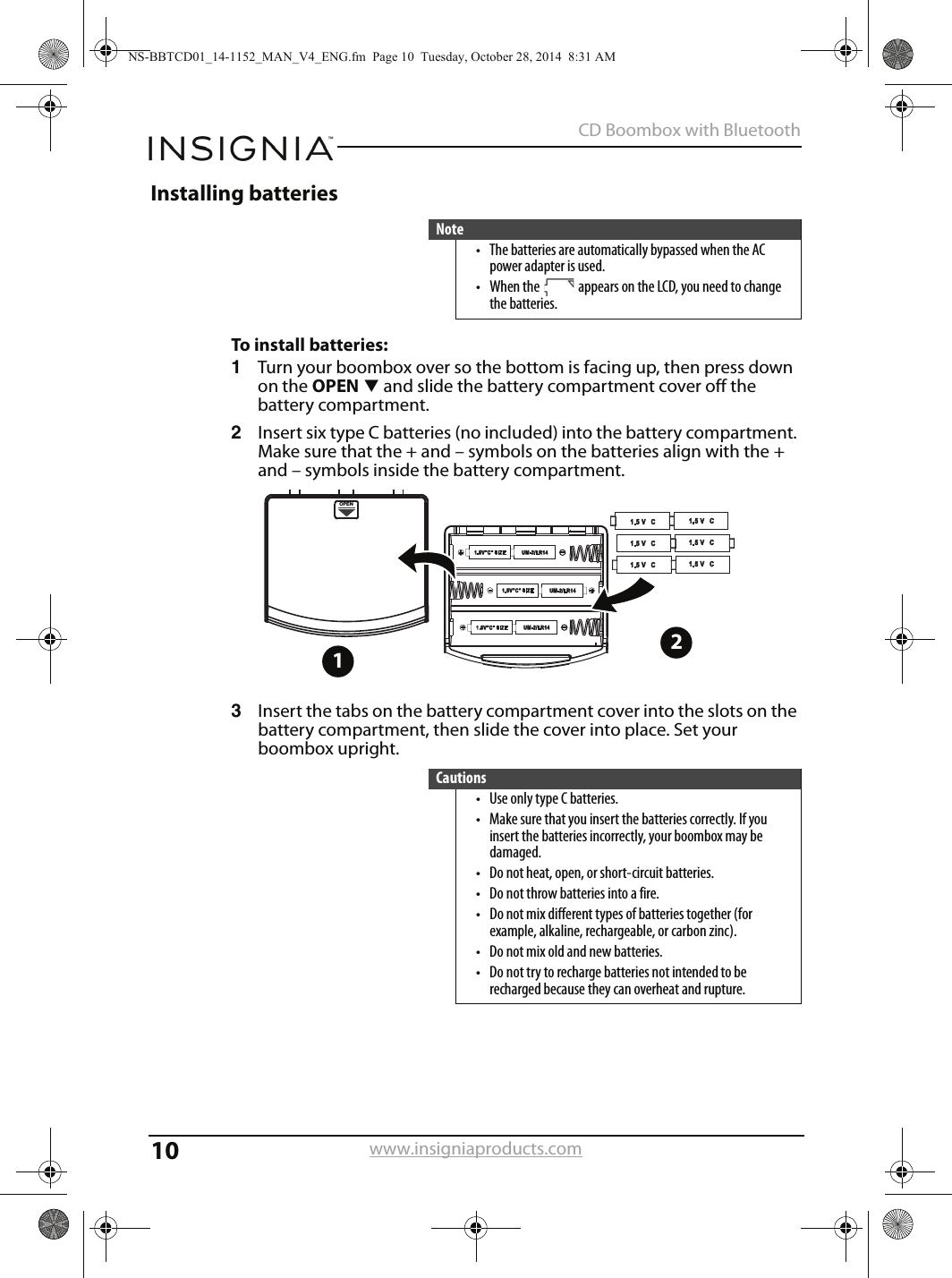10CD Boombox with Bluetoothwww.insigniaproducts.comInstalling batteriesTo install batteries:1Turn your boombox over so the bottom is facing up, then press down on the OPENT and slide the battery compartment cover off the battery compartment. 2Insert six type C batteries (no included) into the battery compartment. Make sure that the + and – symbols on the batteries align with the + and – symbols inside the battery compartment.3Insert the tabs on the battery compartment cover into the slots on the battery compartment, then slide the cover into place. Set your boombox upright.Note• The batteries are automatically bypassed when the AC power adapter is used.• When the   appears on the LCD, you need to change the batteries.Cautions• Use only type C batteries.• Make sure that you insert the batteries correctly. If you insert the batteries incorrectly, your boombox may be damaged.• Do not heat, open, or short-circuit batteries.• Do not throw batteries into a fire.• Do not mix different types of batteries together (for example, alkaline, rechargeable, or carbon zinc).• Do not mix old and new batteries.• Do not try to recharge batteries not intended to be recharged because they can overheat and rupture.OPEN12NS-BBTCD01_14-1152_MAN_V4_ENG.fm  Page 10  Tuesday, October 28, 2014  8:31 AM