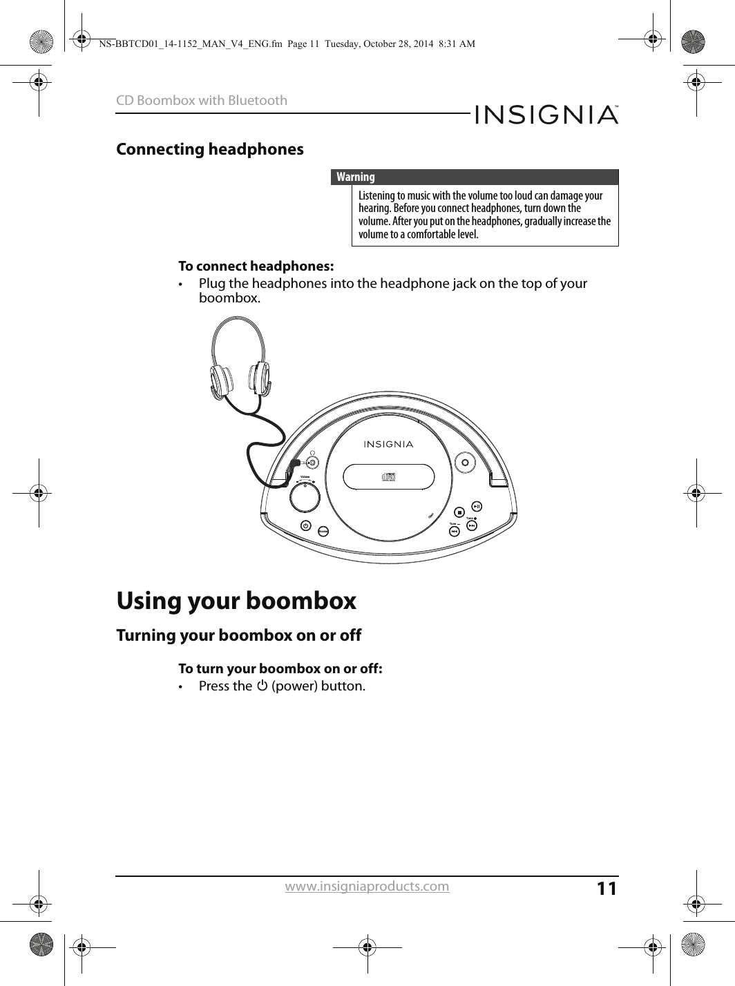 11CD Boombox with Bluetoothwww.insigniaproducts.comConnecting headphonesTo connect headphones:• Plug the headphones into the headphone jack on the top of your boombox.Using your boomboxTurning your boombox on or offTo turn your boombox on or off:• Press the   (power) button.WarningListening to music with the volume too loud can damage your hearing. Before you connect headphones, turn down the volume. After you put on the headphones, gradually increase the volume to a comfortable level.VolumeSourceOpenTune Tune NS-BBTCD01_14-1152_MAN_V4_ENG.fm  Page 11  Tuesday, October 28, 2014  8:31 AM