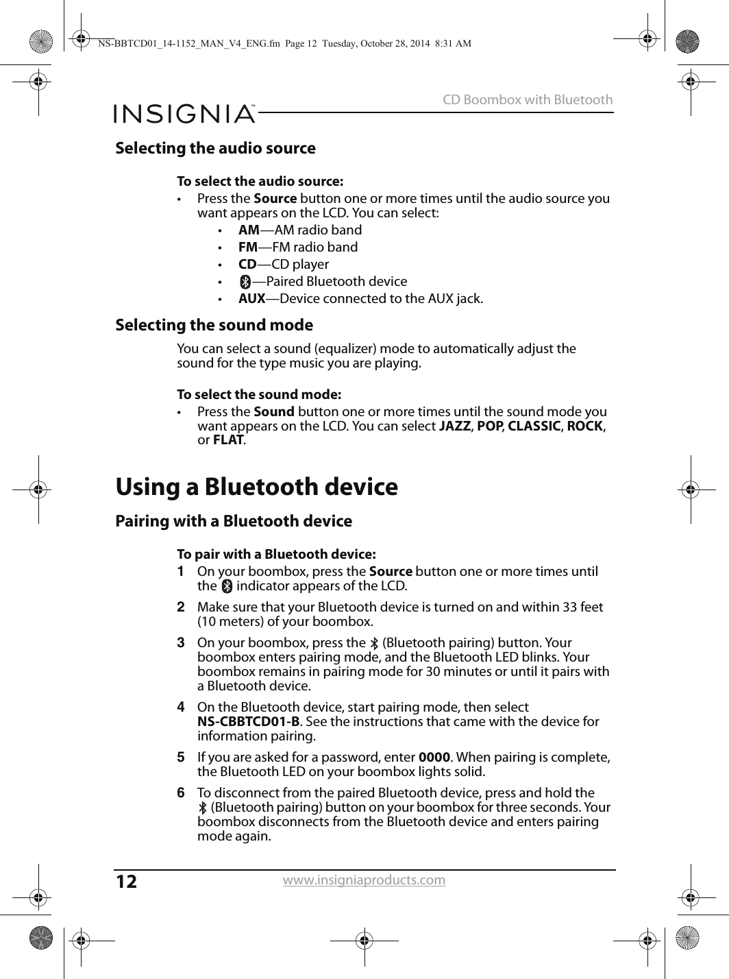 12CD Boombox with Bluetoothwww.insigniaproducts.comSelecting the audio sourceTo select the audio source:• Press the Source button one or more times until the audio source you want appears on the LCD. You can select:•AM—AM radio band•FM—FM radio band•CD—CD player•—Paired Bluetooth device•AUX—Device connected to the AUX jack.Selecting the sound modeYou can select a sound (equalizer) mode to automatically adjust the sound for the type music you are playing.To select the sound mode:• Press the Sound button one or more times until the sound mode you want appears on the LCD. You can select JAZZ, POP, CLASSIC, ROCK, or FLAT.Using a Bluetooth devicePairing with a Bluetooth deviceTo pair with a Bluetooth device:1On your boombox, press the Source button one or more times until the   indicator appears of the LCD.2Make sure that your Bluetooth device is turned on and within 33 feet (10 meters) of your boombox.3On your boombox, press the  (Bluetooth pairing) button. Your boombox enters pairing mode, and the Bluetooth LED blinks. Your boombox remains in pairing mode for 30 minutes or until it pairs with a Bluetooth device.4On the Bluetooth device, start pairing mode, then select NS-CBBTCD01-B. See the instructions that came with the device for information pairing.5If you are asked for a password, enter 0000. When pairing is complete, the Bluetooth LED on your boombox lights solid.6To disconnect from the paired Bluetooth device, press and hold the (Bluetooth pairing) button on your boombox for three seconds. Your boombox disconnects from the Bluetooth device and enters pairing mode again.NS-BBTCD01_14-1152_MAN_V4_ENG.fm  Page 12  Tuesday, October 28, 2014  8:31 AM