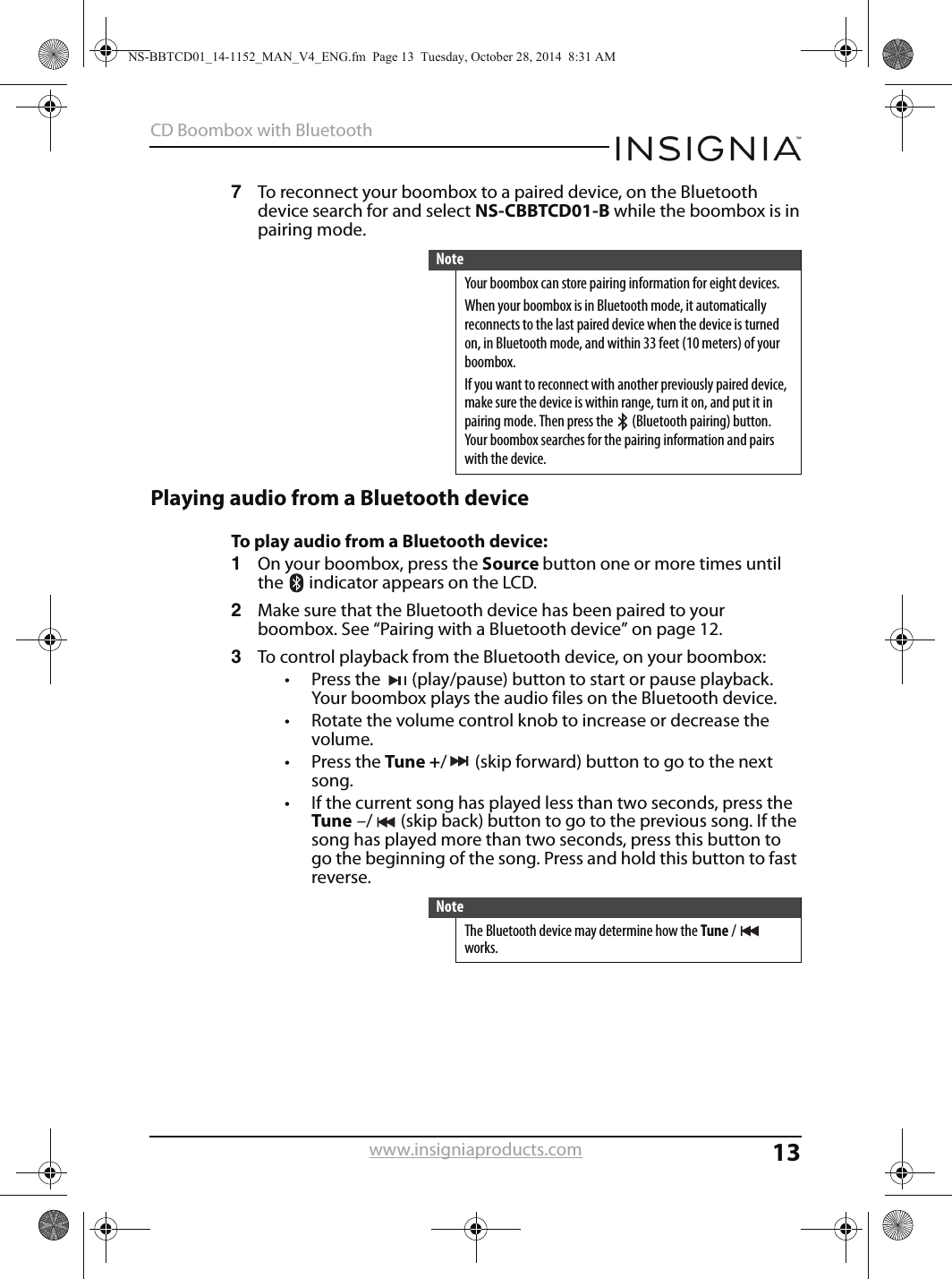 13CD Boombox with Bluetoothwww.insigniaproducts.com7To reconnect your boombox to a paired device, on the Bluetooth device search for and select NS-CBBTCD01-B while the boombox is in pairing mode. Playing audio from a Bluetooth deviceTo play audio from a Bluetooth device:1On your boombox, press the Source button one or more times until the   indicator appears on the LCD.2Make sure that the Bluetooth device has been paired to your boombox. See “Pairing with a Bluetooth device” on page 12.3To control playback from the Bluetooth device, on your boombox:• Press the  (play/pause) button to start or pause playback. Your boombox plays the audio files on the Bluetooth device.• Rotate the volume control knob to increase or decrease the volume.• Press the Tune +/ (skip forward) button to go to the next song.• If the current song has played less than two seconds, press the Tune –/ (skip back) button to go to the previous song. If the song has played more than two seconds, press this button to go the beginning of the song. Press and hold this button to fast reverse.NoteYour boombox can store pairing information for eight devices.When your boombox is in Bluetooth mode, it automatically reconnects to the last paired device when the device is turned on, in Bluetooth mode, and within 33 feet (10 meters) of your boombox.If you want to reconnect with another previously paired device, make sure the device is within range, turn it on, and put it in pairing mode. Then press the   (Bluetooth pairing) button. Your boombox searches for the pairing information and pairs with the device.NoteThe Bluetooth device may determine how the Tune / works.NS-BBTCD01_14-1152_MAN_V4_ENG.fm  Page 13  Tuesday, October 28, 2014  8:31 AM