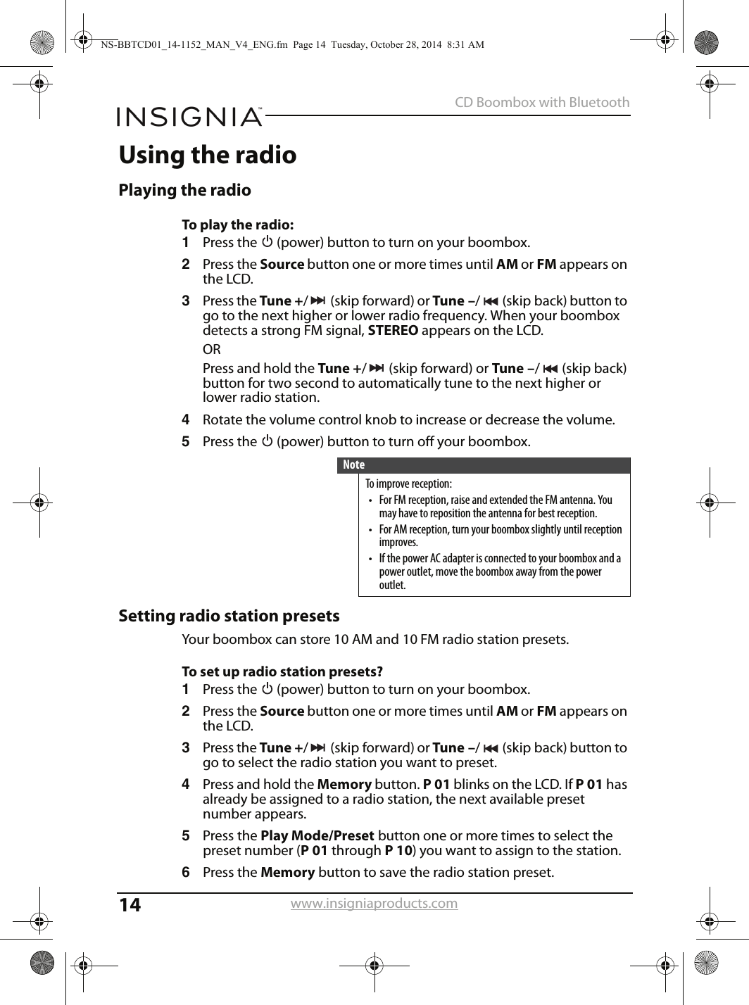 14CD Boombox with Bluetoothwww.insigniaproducts.comUsing the radioPlaying the radioTo play the radio:1Press the   (power) button to turn on your boombox.2Press the Source button one or more times until AM or FM appears on the LCD.3Press the Tune +/(skipforward) or Tune –/ (skip back) button to go to the next higher or lower radio frequency. When your boombox detects a strong FM signal, STEREO appears on the LCD.ORPress and hold the Tune +/(skipforward) or Tune –/(skipback) button for two second to automatically tune to the next higher or lower radio station.4Rotate the volume control knob to increase or decrease the volume.5Press the   (power) button to turn off your boombox.Setting radio station presetsYour boombox can store 10 AM and 10 FM radio station presets.To set up radio station presets?1Press the   (power) button to turn on your boombox.2Press the Source button one or more times until AM or FM appears on the LCD.3Press the Tune +/(skipforward) or Tune –/ (skip back) button to go to select the radio station you want to preset.4Press and hold the Memory button. P01 blinks on the LCD. If P01 has already be assigned to a radio station, the next available preset number appears.5Press the Play Mode/Preset button one or more times to select the preset number (P01 through P10) you want to assign to the station. 6Press the Memory button to save the radio station preset.NoteTo improve reception:• For FM reception, raise and extended the FM antenna. You may have to reposition the antenna for best reception.• For AM reception, turn your boombox slightly until reception improves.• If the power AC adapter is connected to your boombox and a power outlet, move the boombox away from the power outlet.NS-BBTCD01_14-1152_MAN_V4_ENG.fm  Page 14  Tuesday, October 28, 2014  8:31 AM