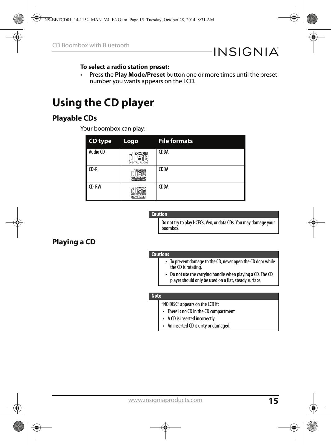 15CD Boombox with Bluetoothwww.insigniaproducts.comTo select a radio station preset:• Press the Play Mode/Preset button one or more times until the preset number you wants appears on the LCD.Using the CD playerPlayable CDsYour boombox can play:Playing a CDCD type Logo File formatsAudio CD CDDACD-R CDDACD-RW CDDACautionDo not try to play HCFCs, Vex, or data CDs. You may damage your boombox.Cautions• To prevent damage to the CD, never open the CD door while the CD is rotating.• Do not use the carrying handle when playing a CD. The CD player should only be used on a flat, steady surface.Note“NO DISC” appears on the LCD if:• There is no CD in the CD compartment• A CD is inserted incorrectly• An inserted CD is dirty or damaged.NS-BBTCD01_14-1152_MAN_V4_ENG.fm  Page 15  Tuesday, October 28, 2014  8:31 AM