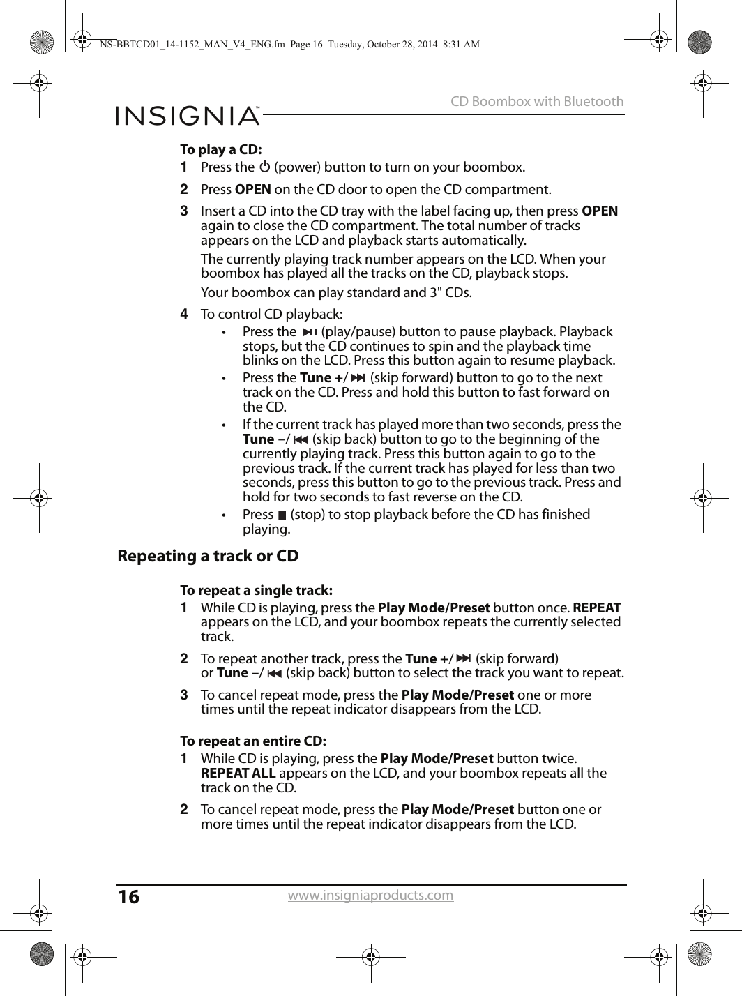 16CD Boombox with Bluetoothwww.insigniaproducts.comTo play a CD:1Press the   (power) button to turn on your boombox.2Press OPEN on the CD door to open the CD compartment.3Insert a CD into the CD tray with the label facing up, then press OPEN again to close the CD compartment. The total number of tracks appears on the LCD and playback starts automatically. The currently playing track number appears on the LCD. When your boombox has played all the tracks on the CD, playback stops.Your boombox can play standard and 3&quot; CDs.4To control CD playback:• Press the  (play/pause) button to pause playback. Playback stops, but the CD continues to spin and the playback time blinks on the LCD. Press this button again to resume playback. • Press the Tune +/ (skip forward) button to go to the next track on the CD. Press and hold this button to fast forward on the CD.• If the current track has played more than two seconds, press the Tune –/ (skip back) button to go to the beginning of the currently playing track. Press this button again to go to the previous track. If the current track has played for less than two seconds, press this button to go to the previous track. Press and hold for two seconds to fast reverse on the CD.• Press  (stop) to stop playback before the CD has finished playing.Repeating a track or CDTo repeat a single track:1While CD is playing, press the Play Mode/Preset button once. REPEAT appears on the LCD, and your boombox repeats the currently selected track.2To repeat another track, press the Tune +/(skipforward) or Tune –/ (skip back) button to select the track you want to repeat.3To cancel repeat mode, press the Play Mode/Preset one or more times until the repeat indicator disappears from the LCD.To repeat an entire CD:1While CD is playing, press the Play Mode/Preset button twice. REPEAT ALL appears on the LCD, and your boombox repeats all the track on the CD.2To cancel repeat mode, press the Play Mode/Preset button one or more times until the repeat indicator disappears from the LCD.NS-BBTCD01_14-1152_MAN_V4_ENG.fm  Page 16  Tuesday, October 28, 2014  8:31 AM