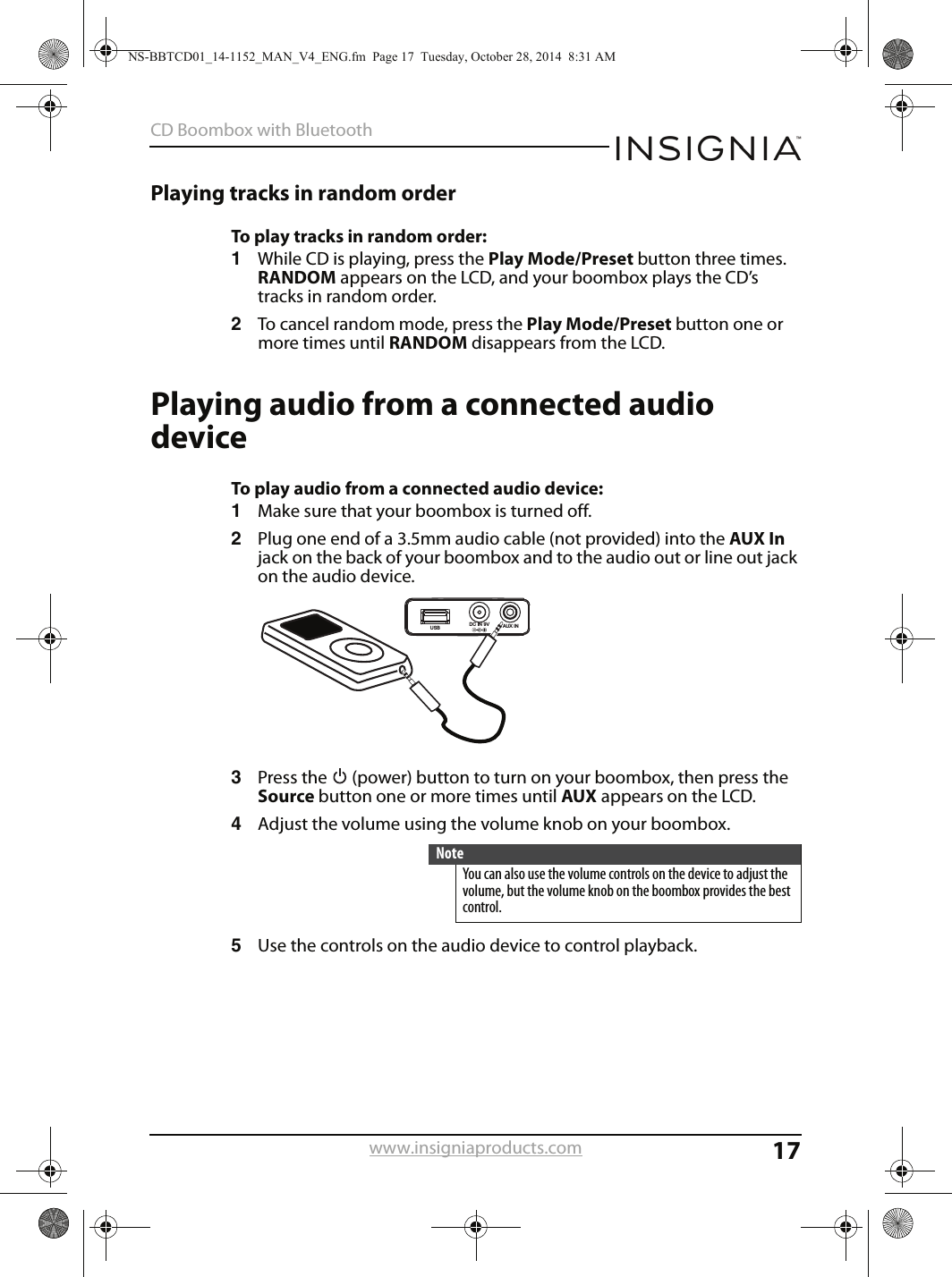 17CD Boombox with Bluetoothwww.insigniaproducts.comPlaying tracks in random orderTo play tracks in random order:1While CD is playing, press the Play Mode/Preset button three times. RANDOM appears on the LCD, and your boombox plays the CD’s tracks in random order.2To cancel random mode, press the Play Mode/Preset button one or more times until RANDOM disappears from the LCD.Playing audio from a connected audio deviceTo play audio from a connected audio device:1Make sure that your boombox is turned off.2Plug one end of a 3.5mm audio cable (not provided) into the AUX In jack on the back of your boombox and to the audio out or line out jack on the audio device.3Press the   (power) button to turn on your boombox, then press the Source button one or more times until AUX appears on the LCD.4Adjust the volume using the volume knob on your boombox.5Use the controls on the audio device to control playback. NoteYou can also use the volume controls on the device to adjust the volume, but the volume knob on the boombox provides the best control.AUX INDC IN 9VUSBNS-BBTCD01_14-1152_MAN_V4_ENG.fm  Page 17  Tuesday, October 28, 2014  8:31 AM