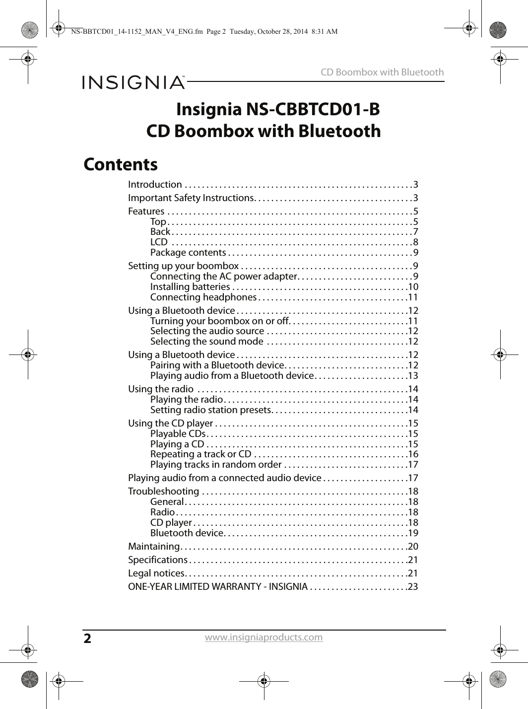 2CD Boombox with Bluetoothwww.insigniaproducts.comInsignia NS-CBBTCD01-BCD Boombox with BluetoothContentsIntroduction . . . . . . . . . . . . . . . . . . . . . . . . . . . . . . . . . . . . . . . . . . . . . . . . . . . . .3Important Safety Instructions. . . . . . . . . . . . . . . . . . . . . . . . . . . . . . . . . . . . .3Features . . . . . . . . . . . . . . . . . . . . . . . . . . . . . . . . . . . . . . . . . . . . . . . . . . . . . . . . .5Top. . . . . . . . . . . . . . . . . . . . . . . . . . . . . . . . . . . . . . . . . . . . . . . . . . . . . . . . .5Back . . . . . . . . . . . . . . . . . . . . . . . . . . . . . . . . . . . . . . . . . . . . . . . . . . . . . . . .7LCD  . . . . . . . . . . . . . . . . . . . . . . . . . . . . . . . . . . . . . . . . . . . . . . . . . . . . . . . .8Package contents . . . . . . . . . . . . . . . . . . . . . . . . . . . . . . . . . . . . . . . . . . .9Setting up your boombox . . . . . . . . . . . . . . . . . . . . . . . . . . . . . . . . . . . . . . . .9Connecting the AC power adapter. . . . . . . . . . . . . . . . . . . . . . . . . . .9Installing batteries . . . . . . . . . . . . . . . . . . . . . . . . . . . . . . . . . . . . . . . . .10Connecting headphones . . . . . . . . . . . . . . . . . . . . . . . . . . . . . . . . . . .11Using a Bluetooth device . . . . . . . . . . . . . . . . . . . . . . . . . . . . . . . . . . . . . . . .12Turning your boombox on or off. . . . . . . . . . . . . . . . . . . . . . . . . . . .11Selecting the audio source . . . . . . . . . . . . . . . . . . . . . . . . . . . . . . . . .12Selecting the sound mode  . . . . . . . . . . . . . . . . . . . . . . . . . . . . . . . . .12Using a Bluetooth device . . . . . . . . . . . . . . . . . . . . . . . . . . . . . . . . . . . . . . . .12Pairing with a Bluetooth device. . . . . . . . . . . . . . . . . . . . . . . . . . . . .12Playing audio from a Bluetooth device. . . . . . . . . . . . . . . . . . . . . .13Using the radio  . . . . . . . . . . . . . . . . . . . . . . . . . . . . . . . . . . . . . . . . . . . . . . . . .14Playing the radio. . . . . . . . . . . . . . . . . . . . . . . . . . . . . . . . . . . . . . . . . . .14Setting radio station presets. . . . . . . . . . . . . . . . . . . . . . . . . . . . . . . .14Using the CD player . . . . . . . . . . . . . . . . . . . . . . . . . . . . . . . . . . . . . . . . . . . . .15Playable CDs. . . . . . . . . . . . . . . . . . . . . . . . . . . . . . . . . . . . . . . . . . . . . . .15Playing a CD . . . . . . . . . . . . . . . . . . . . . . . . . . . . . . . . . . . . . . . . . . . . . . .15Repeating a track or CD . . . . . . . . . . . . . . . . . . . . . . . . . . . . . . . . . . . .16Playing tracks in random order . . . . . . . . . . . . . . . . . . . . . . . . . . . . .17Playing audio from a connected audio device . . . . . . . . . . . . . . . . . . . .17Troubleshooting . . . . . . . . . . . . . . . . . . . . . . . . . . . . . . . . . . . . . . . . . . . . . . . .18General. . . . . . . . . . . . . . . . . . . . . . . . . . . . . . . . . . . . . . . . . . . . . . . . . . . .18Radio . . . . . . . . . . . . . . . . . . . . . . . . . . . . . . . . . . . . . . . . . . . . . . . . . . . . . .18CD player . . . . . . . . . . . . . . . . . . . . . . . . . . . . . . . . . . . . . . . . . . . . . . . . . .18Bluetooth device. . . . . . . . . . . . . . . . . . . . . . . . . . . . . . . . . . . . . . . . . . .19Maintaining. . . . . . . . . . . . . . . . . . . . . . . . . . . . . . . . . . . . . . . . . . . . . . . . . . . . .20Specifications . . . . . . . . . . . . . . . . . . . . . . . . . . . . . . . . . . . . . . . . . . . . . . . . . . .21Legal notices. . . . . . . . . . . . . . . . . . . . . . . . . . . . . . . . . . . . . . . . . . . . . . . . . . . .21ONE-YEAR LIMITED WARRANTY - INSIGNIA . . . . . . . . . . . . . . . . . . . . . . .23NS-BBTCD01_14-1152_MAN_V4_ENG.fm  Page 2  Tuesday, October 28, 2014  8:31 AM