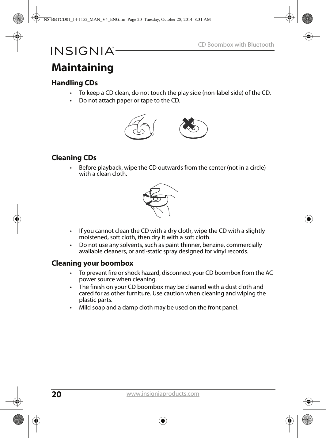 20CD Boombox with Bluetoothwww.insigniaproducts.comMaintainingHandling CDs• To keep a CD clean, do not touch the play side (non-label side) of the CD.• Do not attach paper or tape to the CD.Cleaning CDs• Before playback, wipe the CD outwards from the center (not in a circle) with a clean cloth.• If you cannot clean the CD with a dry cloth, wipe the CD with a slightly moistened, soft cloth, then dry it with a soft cloth.• Do not use any solvents, such as paint thinner, benzine, commercially available cleaners, or anti-static spray designed for vinyl records.Cleaning your boombox• To prevent fire or shock hazard, disconnect your CD boombox from the AC power source when cleaning.• The finish on your CD boombox may be cleaned with a dust cloth and cared for as other furniture. Use caution when cleaning and wiping the plastic parts.• Mild soap and a damp cloth may be used on the front panel.NS-BBTCD01_14-1152_MAN_V4_ENG.fm  Page 20  Tuesday, October 28, 2014  8:31 AM