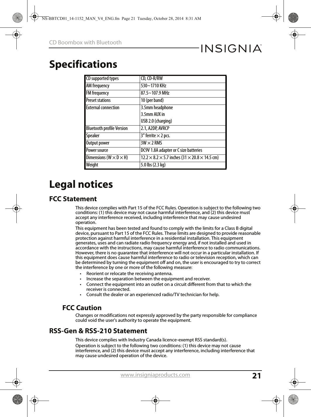 21CD Boombox with Bluetoothwww.insigniaproducts.comSpecificationsLegal noticesFCC StatementThis device complies with Part 15 of the FCC Rules. Operation is subject to the following two conditions: (1) this device may not cause harmful interference, and (2) this device must accept any interference received, including interference that may cause undesired operation. This equipment has been tested and found to comply with the limits for a Class B digital device, pursuant to Part 15 of the FCC Rules. These limits are designed to provide reasonable protection against harmful interference in a residential installation. This equipment generates, uses and can radiate radio frequency energy and, if not installed and used in accordance with the instructions, may cause harmful interference to radio communications. However, there is no guarantee that interference will not occur in a particular installation. If this equipment does cause harmful interference to radio or television reception, which can be determined by turning the equipment off and on, the user is encouraged to try to correct the interference by one or more of the following measure:• Reorient or relocate the receiving antenna.• Increase the separation between the equipment and receiver.• Connect the equipment into an outlet on a circuit different from that to which the receiver is connected. • Consult the dealer or an experienced radio/TV technician for help.FCC CautionChanges or modifications not expressly approved by the party responsible for compliance could void the user&apos;s authority to operate the equipment.RSS-Gen &amp; RSS-210 StatementThis device complies with Industry Canada licence-exempt RSS standard(s).Operation is subject to the following two conditions: (1) this device may not cause interference, and (2) this device must accept any interference, including interference that may cause undesired operation of the device.CD supported types CD, CD-R/RWAM frequency 530~1710 KHzFM frequency 87.5~107.9 MHzPreset stations 10 (per band)External connection 3.5mm headphone3.5mm AUX inUSB 2.0 (charging)Bluetooth profile Version  2.1, A2DP, AVRCPSpeaker 3&quot; ferrite × 2 pcs.Output power 3W × 2 RMSPower source DC9V 1.8A adapter or C size batteriesDimensions (W × D × H) 12.2 × 8.2 × 5.7 inches (31 × 20.8 × 14.5 cm)Weight 5.0 lbs (2.3 kg)NS-BBTCD01_14-1152_MAN_V4_ENG.fm  Page 21  Tuesday, October 28, 2014  8:31 AM