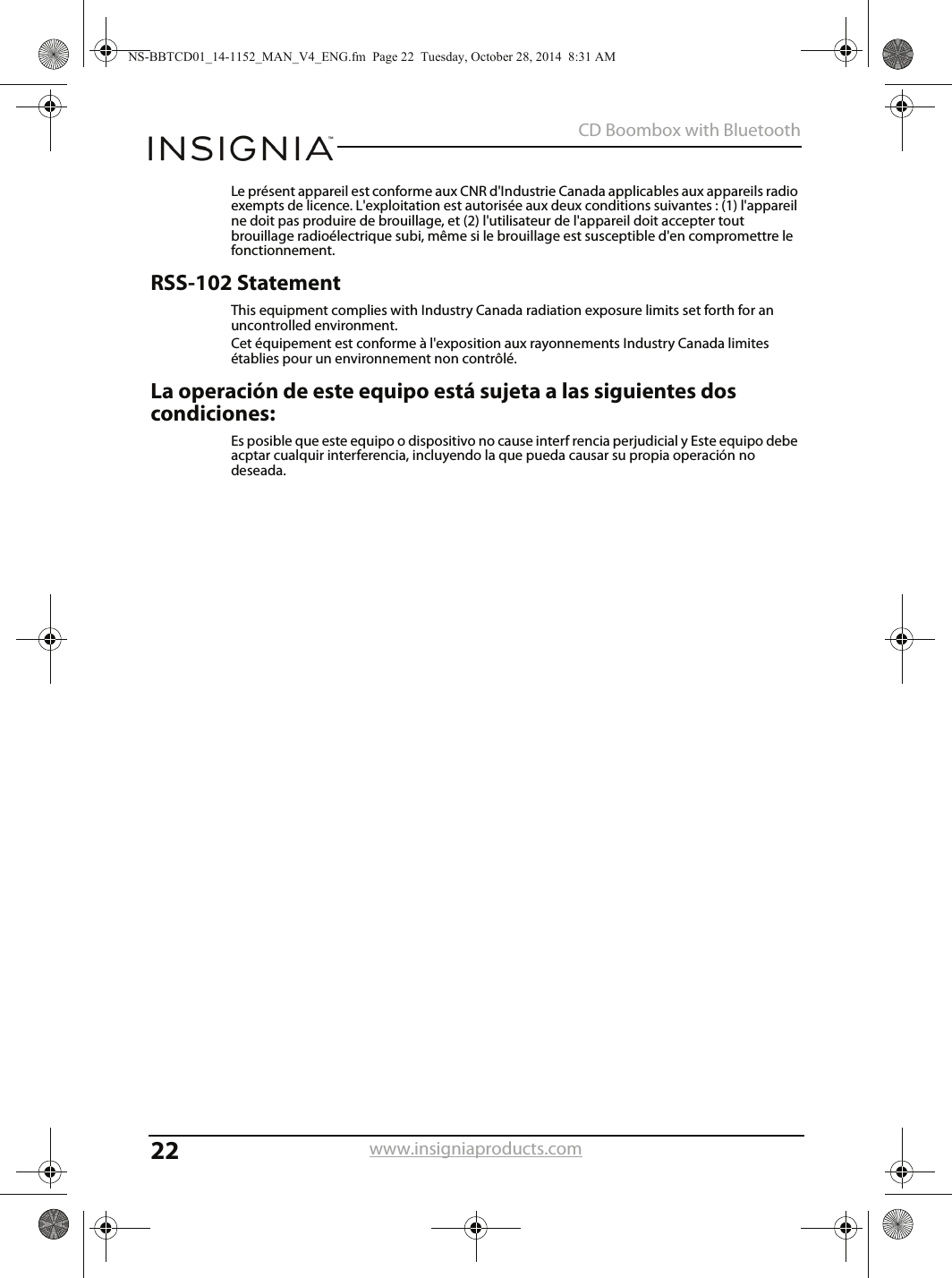 22CD Boombox with Bluetoothwww.insigniaproducts.comLe présent appareil est conforme aux CNR d&apos;Industrie Canada applicables aux appareils radio exempts de licence. L&apos;exploitation est autorisée aux deux conditions suivantes : (1) l&apos;appareil ne doit pas produire de brouillage, et (2) l&apos;utilisateur de l&apos;appareil doit accepter tout brouillage radioélectrique subi, même si le brouillage est susceptible d&apos;en compromettre le fonctionnement.RSS-102 StatementThis equipment complies with Industry Canada radiation exposure limits set forth for an uncontrolled environment.Cet équipement est conforme à l&apos;exposition aux rayonnements Industry Canada limites établies pour un environnement non contrôlé.La operación de este equipo está sujeta a las siguientes dos condiciones:Es posible que este equipo o dispositivo no cause interf rencia perjudicial y Este equipo debe acptar cualquir interferencia, incluyendo la que pueda causar su propia operación no deseada.NS-BBTCD01_14-1152_MAN_V4_ENG.fm  Page 22  Tuesday, October 28, 2014  8:31 AM
