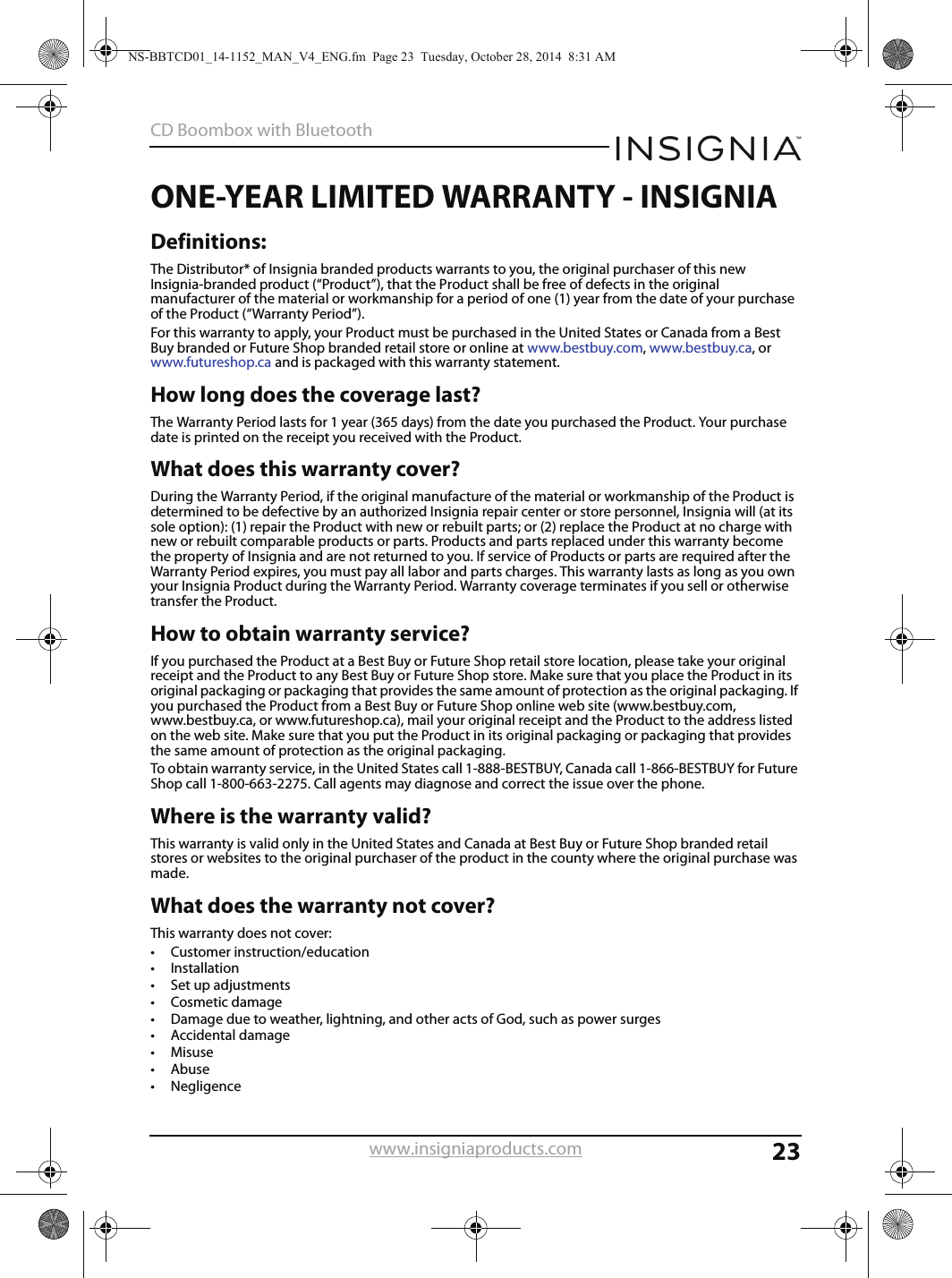 23CD Boombox with Bluetoothwww.insigniaproducts.comONE-YEAR LIMITED WARRANTY - INSIGNIADefinitions:The Distributor* of Insignia branded products warrants to you, the original purchaser of this new Insignia-branded product (“Product”), that the Product shall be free of defects in the original manufacturer of the material or workmanship for a period of one (1) year from the date of your purchase of the Product (“Warranty Period”).For this warranty to apply, your Product must be purchased in the United States or Canada from a Best Buy branded or Future Shop branded retail store or online at www.bestbuy.com, www.bestbuy.ca, or www.futureshop.ca and is packaged with this warranty statement.How long does the coverage last?The Warranty Period lasts for 1 year (365 days) from the date you purchased the Product. Your purchase date is printed on the receipt you received with the Product.What does this warranty cover?During the Warranty Period, if the original manufacture of the material or workmanship of the Product is determined to be defective by an authorized Insignia repair center or store personnel, Insignia will (at its sole option): (1) repair the Product with new or rebuilt parts; or (2) replace the Product at no charge with new or rebuilt comparable products or parts. Products and parts replaced under this warranty become the property of Insignia and are not returned to you. If service of Products or parts are required after the Warranty Period expires, you must pay all labor and parts charges. This warranty lasts as long as you own your Insignia Product during the Warranty Period. Warranty coverage terminates if you sell or otherwise transfer the Product.How to obtain warranty service?If you purchased the Product at a Best Buy or Future Shop retail store location, please take your original receipt and the Product to any Best Buy or Future Shop store. Make sure that you place the Product in its original packaging or packaging that provides the same amount of protection as the original packaging. If you purchased the Product from a Best Buy or Future Shop online web site (www.bestbuy.com, www.bestbuy.ca, or www.futureshop.ca), mail your original receipt and the Product to the address listed on the web site. Make sure that you put the Product in its original packaging or packaging that provides the same amount of protection as the original packaging.To obtain warranty service, in the United States call 1-888-BESTBUY, Canada call 1-866-BESTBUY for Future Shop call 1-800-663-2275. Call agents may diagnose and correct the issue over the phone.Where is the warranty valid?This warranty is valid only in the United States and Canada at Best Buy or Future Shop branded retail stores or websites to the original purchaser of the product in the county where the original purchase was made.What does the warranty not cover?This warranty does not cover:• Customer instruction/education•Installation•Set up adjustments• Cosmetic damage• Damage due to weather, lightning, and other acts of God, such as power surges•Accidental damage•Misuse•Abuse•NegligenceNS-BBTCD01_14-1152_MAN_V4_ENG.fm  Page 23  Tuesday, October 28, 2014  8:31 AM